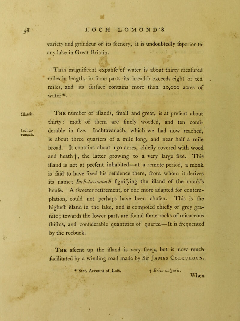 * 3$ LOCH LOMOND’S variety and grandeur of its Icenery, it is undoubtedly fuperior to any lake in Great Britain. This magnificent expatife of water is about thirty meafured miles in length, in fome parts its breadth exceeds eight or ten miles, and its fui face contains more than 20,000 acres of water*. 1 (lands. The number of iflands, fmall and great, is at prelent about thirty: moft of them are finely wooded, and ten confi- Inchta- derable in fize. Inchtavanach, which we had now reached, vanach. is about three quarters of a mile long, and near half a mile broad. It contains about 150 acres, chiefly covered with wood and heath f, the latter growing to a very large fize. This ifland is not at prefent inhabited—at a remote period, a monk is faid to have fixed his refidence there, from whom it derives its name; Inch-ta-vanach fignifying the ifland of the monk’s houfe. A Tweeter retirement, or one more adapted for contem- plation, could not perhaps have been chofen. This is the higheft ifland in the lake, and is compofed chiefly of grey gra- nite ; towards the lower parts are found fome rocks of micaceous fhiftus, and confiderable quantities of quartz.—It is frequented by the roebuck. The afcent up the ifland is very fieep, but is now much facilitated by a winding road made by Sir James Colquhoun. * Stat. Account of Lufs. \ Erica vulgaris. When