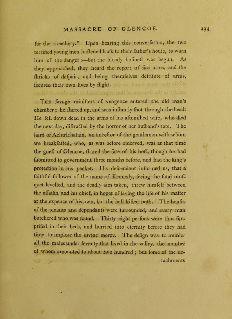 for the treachery.” Upon hearing this converfation, the two terrified young men haftened back to their father’s houfe, to warn him of the danger:—but the bloody bufinefs was begun. As they approached, they heard the report of fire arms, and the fhrieks of defpair, and being themfelves deftitute of arms, fecured their own lives by flight. The favage minifters of vengence entered the old man’s chamber; he ftarted up, and was inftantly fhot through the head. He fell down dead in the arms of his aftonifhed wife, who died i the next day, diftrafted by the horror of her hufband’s fate. The laird of Achtrichatain, an anceftor of the gentleman with whom we breakfafted, who, as was before obferved, was at that time the guefl: of Glencoe, fhared the fate of his hoft, though he had fubmitted to government three months before, and had the king’s prote&ion in his pocket. His defcendant informed us, that a faithful follower of the name of Kennedy, feeing the fatal muf- quet levelled, and the deadly aim taken, threw himfelf between the aflaffin and his chief, in hopes of faving the life of his mafter at the expence of his own, but the ball killed both. The houles of the tenants and dependants were furrounded, and every man butchered who was found. Thirty-eight perfons were thus fur- prifed in their beds, and hurried into eternity before they had time to implore the divine mercy. The delign was to murder all the males under feventy that lived in the valley, the number of whom amounted to about two hundred ; but fome of the de- tachments