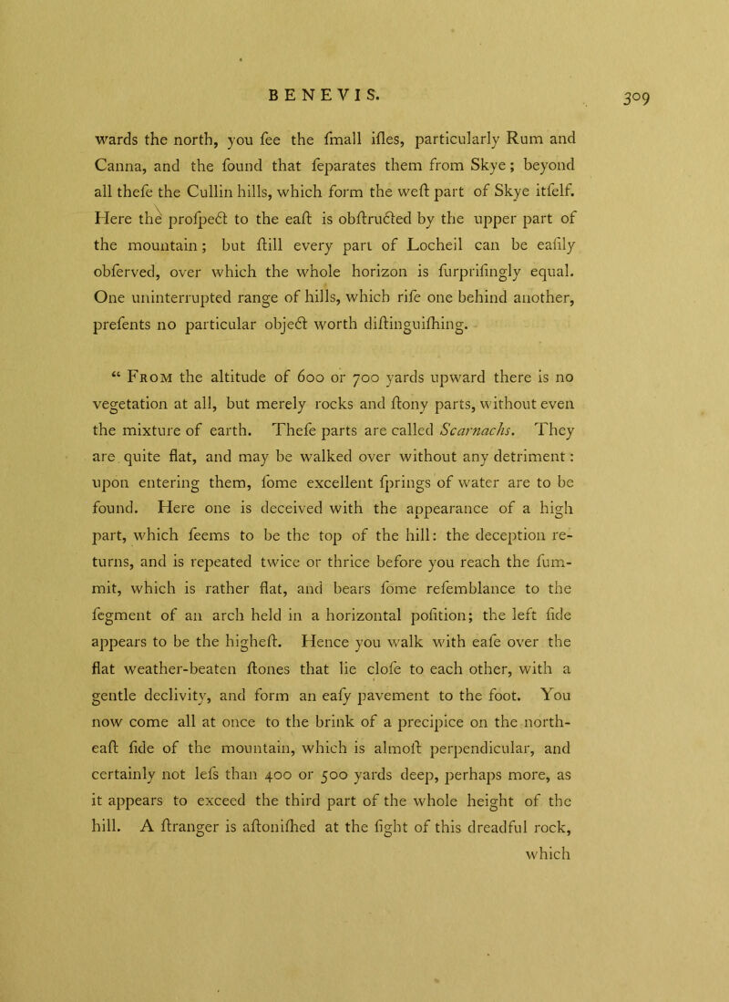 BENEVIS. wards the north, you fee the Email illes, particularly Rum and Canna, and the found that feparates them from Skye ; beyond all thefe the Cullin hills, which form the weft part of Skye itfelf. Here the prolpedt to the eaft is obftrudted by the upper part of the mountain; but ftill every part of Locheil can be ealily obferved, over which the whole horizon is furprifingly equal. One uninterrupted range of hills, which rife one behind another, prefents no particular objedt worth diftinguilhing. “ From the altitude of 600 or 700 yards upward there is no vegetation at all, but merely rocks and ftony parts, without even the mixture of earth. Thefe parts are called Scarnachs. They are . quite flat, and may be walked over without any detriment: upon entering them, l'ome excellent fprings of water are to be found. Here one is deceived with the appearance of a high part, which feems to be the top of the hill: the deception re- turns, and is repeated twice or thrice before you reach the fum- mit, which is rather flat, and bears fome refemblance to the fegment of an arch held in a horizontal pofltion; the left fide appears to be the higheft. Hence you walk with eafe over the flat weather-beaten ftones that lie clofe to each other, with a gentle declivity, and form an ealy pavement to the foot. You now come all at once to the brink of a precipice on the north- eaft fide of the mountain, which is almoll: perpendicular, and certainly not lefs than 400 or 500 yards deep, perhaps more, as it appears to exceed the third part of the whole height of the hill. A ftranger is aftonilhed at the light of this dreadful rock, which
