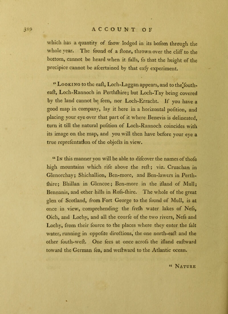 which has a quantity of fnow lodged in its bofom through the whole year. The found of a ftone, thrown over the cliff to the bottom, cannot be heard when it falls, fo that the height of the precipice cannot be afcertained by that eafy experiment. ei Looking to the eaff, Loch-Laggan appears, and to the’fouth- eaff, Loch-Rannoch in Perthfhire; but Loch-Tay being covered by the land cannot be feen, nor Loch-Erracht. If you have a good map in company, lay it here in a horizontal pofition, and placing your eye over that part of it where Benevis is delineated, turn it till the natural pofition of Loch-Rannoch coincides with its image on the map, and you will then have before your eye a true reprefentation of the objects in view. “ In this manner you will be able to difcover the names of thofe high mountains which rife above the reff; viz. Cruachan in Glenorchay; Shichallion, Ben-more, and Ben-lawers in Perth- fhire; B hill an in Glencoe; Ben-more in the illand of Mull; Bennanis, and other hills in Rofs-fhire. The whole of the great glen of Scotland, from Fort George to the found of Mull, is at once in view, comprehending the frefh water lakes of Nefs, Oich, and Lochy, and all the courfe of the two rivers, Nefs and Lochy, from their fource to the places where they enter the fait water, running in oppofite dire&ions, the one north-eaff and the other fouth-weff One fees at once acrofs the ifland eaftward toward the German fea, and weftward to the Atlantic ocean. “ Nature