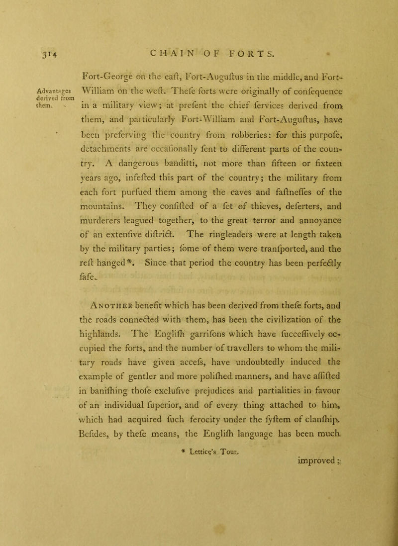 CHAIN O F F O R T S. 3H Advantages derived from them. ' Fort-George on the eaft, Fort-Auguftus in the middle, and Fort- William on the weft. Thefe forts were originally of confcquence in a military view; at prefent the chief fervices derived from them, and particularly Fort-William and Fort-Auguftus, have been preferving the country from robberies: for this purpofe, detachments are occalionally fent to different parts of the coun- try. A dangerous banditti, not more than fifteen or fixteen years ago, infefted this part of the country; the military from each fort purfued them among the caves and faftneffes of the mountains. They confifted of a fet of thieves, deferters, and murderers leagued together, to the great terror and annovance of an extenfive diftrifl. The ringleaders were at length taken by the military parties; fome of them were tranfported, and the reft hanged*. Since that period the country lias been perfectly fafe*. Another benefit which has been derived from thefe forts, and the roads connedled with them, has been the civilization of the highlands. The Englifti garrifons which have fucceflively oc- cupied the forts, and the number of travellers to whom the mili- tary roads have given accefs, have undoubtedly induced the example of gentler and more polifhed. manners, and have affifted in banifhing thofe exclufive prejudices and partialities- in favour of an individual fuperior, and of every thing attached to him, which had acquired fuch ferocity under the fyftem of clanfliip. Bcfides, by thefe means, the Englifti language has been much * Lettico’s Tour. improved ;