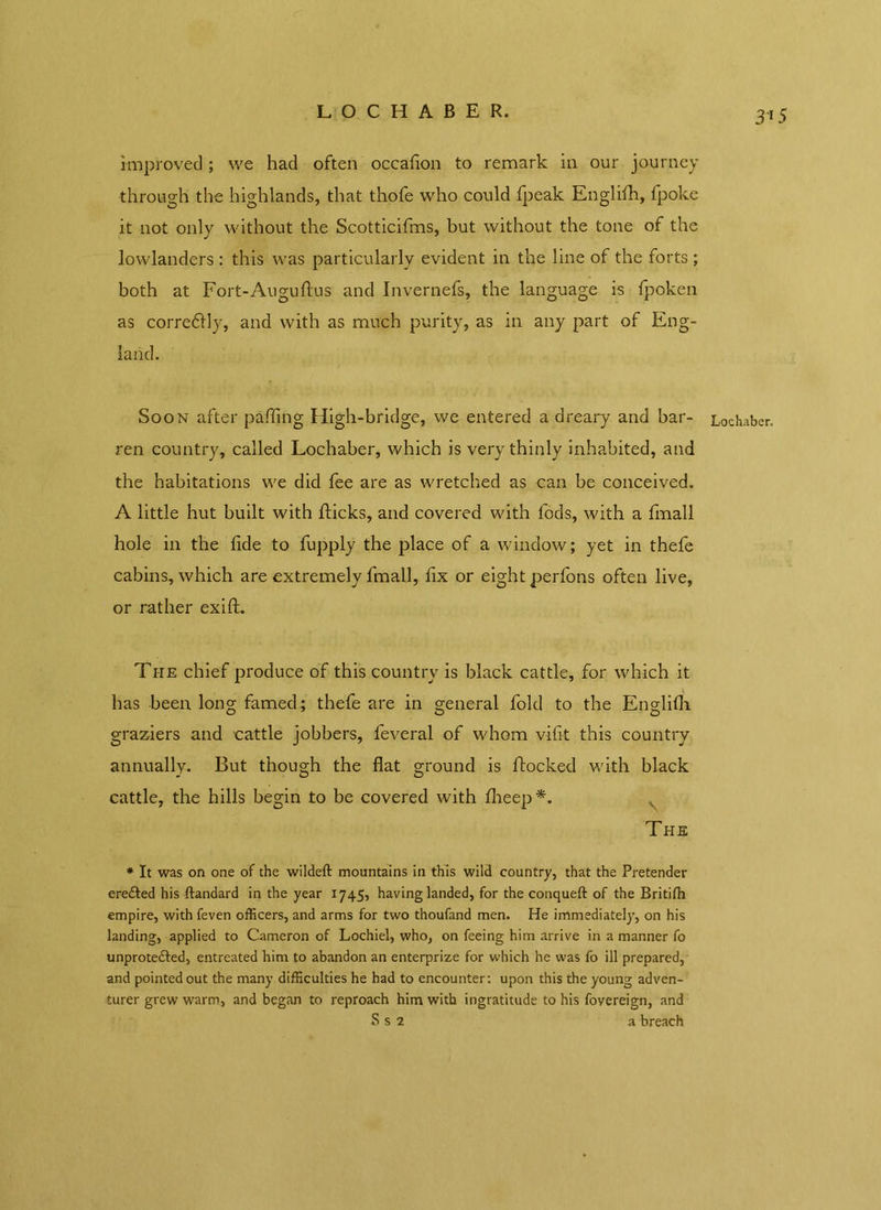 LOCHABER. improved; we had often occafion to remark in our journey through the highlands, that thofe who could fpeak Englifh, fpoke it not only without the Scotticifms, but without the tone of the lowlanders : this was particularly evident in the line of the forts ; both at Fort-Auguftus and Invernefs, the language is fpoken as corredlly, and with as much purity, as in any part of Eng- land. Soon after paffing High-bridge, we entered a dreary and bar- ren country, called Lochaber, which is very thinly inhabited, and the habitations we did fee are as wretched as can be conceived. A little hut built with flicks, and covered with fods, with a fmall hole in the fide to fupply the place of a window; yet in thefe cabins, which are extremely fmall, fix or eight perfons often live, or rather exift. The chief produce of this country is black cattle, for which it has been long famed; thefe are in general fold to the Englifii graziers and cattle jobbers, feveral of whom vifit this country annually. But though the fiat ground is flocked with black cattle, the hills begin to be covered with fheep*. The * It was on one of the wildeft mountains in this wild country, that the Pretender ere&ed his ftandard in the year 1745, having landed, for the conqueft of the Britifh empire, with feven officers, and arms for two thoufand men. He immediately, on his landing, applied to Cameron of Lochiel, who, on feeing him arrive in a manner fo unprotefted, entreated him to abandon an enterprize for which he was fo ill prepared, and pointed out the many difficulties he had to encounter: upon this the young adven- turer grew warm, and began to reproach him with ingratitude to his fovereign, and S s 2 a breach Lochaber.