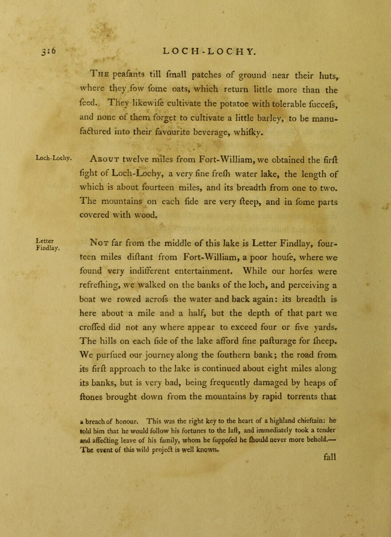 LOCH-LOCH Y. Loch-Lochy. Letter Findlay. 1 he peafants till fmall patches of ground near their hutsr where they fow fome oats, which return little more than the feed. They likewife cultivate the potatoe with tolerable fuccefs, and none of them forget to cultivate a little barley, to be manu- faftured into their favourite beverage, whifky. ’ r. r> • m : - * ■ ^ « ’ 7 About twelve miles from Fort-William, we obtained the firfl: fight of Loch-Lochy, a very fine frefh water lake, the length of which is about fourteen miles, and its breadth from one to two. The mountains on each fide are very fteep, and in fome parts covered with wood. Not far from the middle of this lake is Letter Findlay, four- teen miles diftant from Fort-William, a poor houfe, where we found very indifferent entertainment. While our horfes were refrefhing, we walked on the banks of the loch, and perceiving a boat we rowed acrofs the water and back again: its breadth is here about a mile and a half, but the depth of that part we croffed did not any where appear to exceed four or five yards. The hills on each fide of the lake afford fine pafturage for fheep. We purfued our journey along the fouthern bank; the road from its firfl: approach to the lake is continued about eight miles along its banks, but is very bad, being frequently damaged by heaps of jftones brought down from the mountains by rapid torrents that a breach of honour. This was the right key to the heart of a highland chieftain: he told him that he would follow his fortunes to the laft, and immediately took a tender and affe&ing leave of his family, whom he fuppofed he fhould never more behold.— The event of this wild project is well known. fall