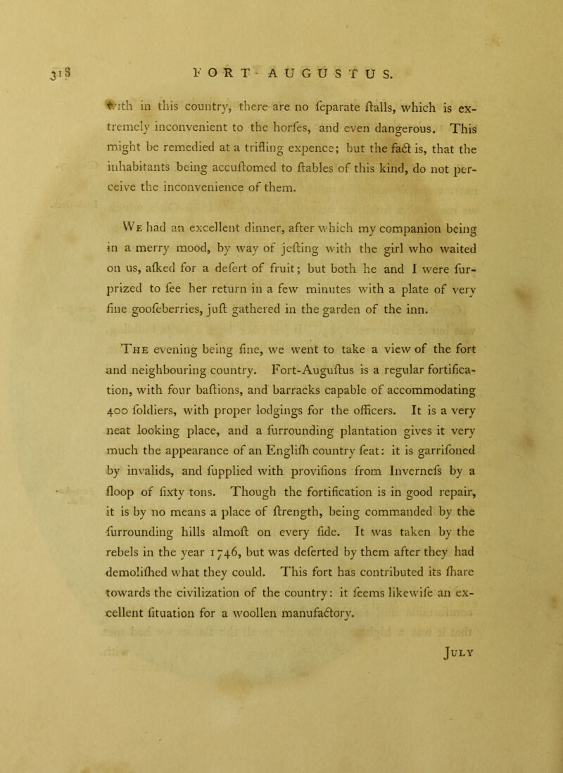 FORT AUGUSTUS. with in this country, there are no feparate flails, which is ex- tremely inconvenient to the horfes, and even dangerous. This might be remedied at a trifling expence; but the fa6l is, that the inhabitants being accuftomed to ftables of this kind, do not per- ceive the inconvenience of them. We had an excellent dinner, after which my companion being in a merry mood, by way of jelling with the girl who waited on us, alked for a defert of fruit; but both he and I were fur- prized to fee her return in a few minutes with a plate of very fine goofeberries, juft gathered in the garden of the inn. The evening being line, we went to take a view of the fort and neighbouring country. Fort-Augullus is a regular fortifica- tion, with four ballions, and barracks capable of accommodating 400 loldiers, with proper lodgings for the officers. It is a very neat looking place, and a furrounding plantation gives it very much the appearance of an Englilh country feat: it is garrifoned by invalids, and fupplied with provifions from Invernefs by a Hoop of fixty tons. Though the fortification is in good repair, it is by no means a place of ftrengtb, being commanded by the furrounding hills almoll on every fide. It was taken by the rebels in the year 1 746, but was deferted by them after they had demoliffied what they could. This fort has contributed its lhare towards the civilization of the country: it feems likewife an ex- cellent fituation for a woollen manufadlorv. «/ July