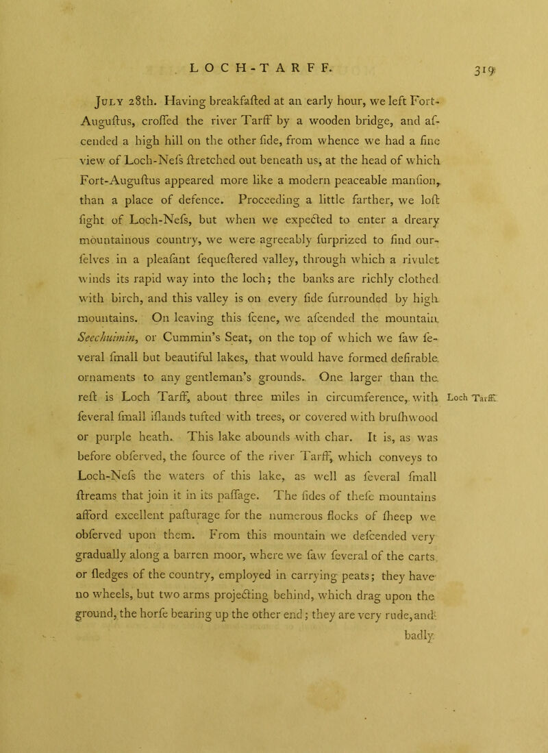 LOCH-TARFF. 3 July 28th. Having breakfafted at an early hour, we left Fort- Auguftus, eroded the river TarfF by a wooden bridge, and af- cended a high hill on the other fide, from whence we had a fine view of Loch-Nefs {Fetched out beneath us, at the head of which Fort-Auguftus appeared more like a modern peaceable manfionr than a place of defence. Proceeding a little farther, we loft fight of Loch-Nefs, but when we expected to enter a dreary mountainous country, we were agreeably furprized to find our- felves in a pleafant fequeftered valley, through which a rivulet winds its rapid way into the loch; the banks are richly clothed with birch, and this valley is on every fide furrounded by high mountains. On leaving this feene, we afeended the mountain. Seechuhnin, or Cummin’s Seat, on the top of which we faw fe- veral fmall but beautiful lakes, that would have formed defirable. ornaments to any gentleman’s grounds.. One larger than the. reft is Loch TarfF, about three miles in circumference, with Loch TavK feveral fmall iftands tufted with trees, or covered with brufhvvood or purple heath. This lake abounds with char. It is, as was before obferved, the fource of the river TarfF, which conveys to Loch-Nefs the waters of this lake, as well as feveral fmall ftreams that join it in its paffage. The fides of thefe mountains afford excellent pafturage for the numerous flocks of fheep we. obferved upon them. From this mountain we defeended very gradually along a barren moor, where we faw feveral of the carts or fledges of the country, employed in carrying peats; they have' no wheels, but two arms proje&ing behind, which drag upon the ground, the horfe bearing up the other end; they are very rude,amh badly.