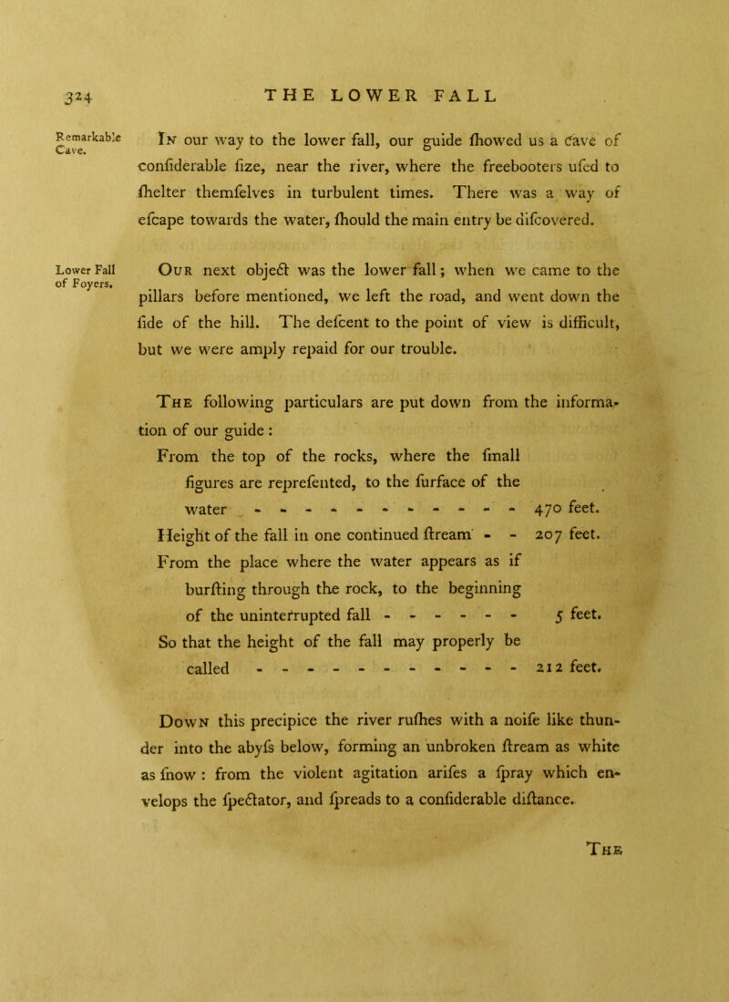 32 4 Remarkable Cave. Lower Fall of Foyers. THE LOWER FALL In our way to the lower fall, our guide fhowed us a Cave of confiderable fize, near the liver, where the freebooters ufed to fhelter themfelves in turbulent times. There was a way of efcape towards the water, fhould the main entry be difcovered. Our next objedt was the lower fall; when we came to the pillars before mentioned, we left the road, and went down the fide of the hill. The defcent to the point of view is difficult, but we were amply repaid for our trouble. The following particulars are put down from the informa- tion of our guide: From the top of the rocks, where the fmall figures are reprefented, to the furface of the water 47° feet. Height of the fall in one continued ftream - - 207 feet. From the place where the water appears as if burfting through the rock, to the beginning of the uninterrupted fall ------ 5 feet. So that the height of the fall may properly be called feet. Down this precipice the river ruffies with a noife like thun- der into the abyfs below, forming an unbroken flream as white as fnow : from the violent agitation arifes a fpray which en- velops the fpeflator, and fpreads to a confiderable diftance.