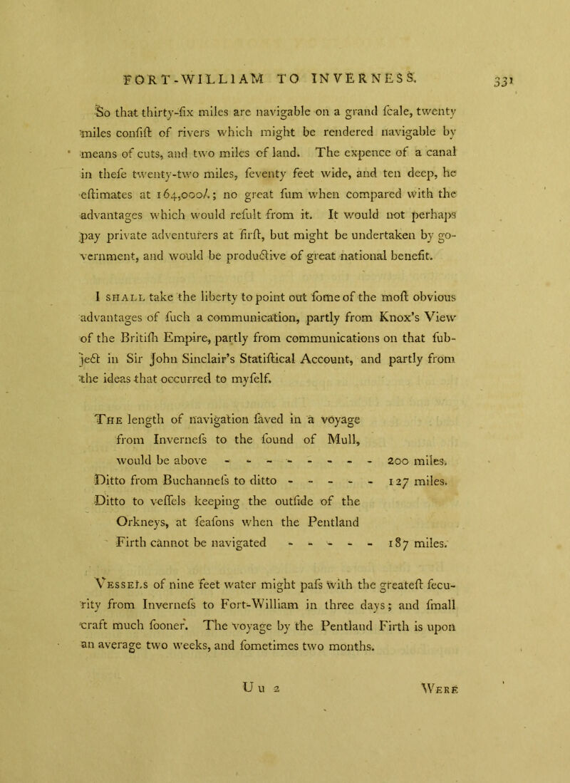 FORT-WILLIAM TO INVERNESS. So that thirty-fix miles are navigable on a grand fcale, twenty 'miles confid of rivers which might be rendered navigable by means of cuts, and two miles of land. The expence of a canal in thefe twenty-two miles, feventy feet wide, and ten deep, he edimates at 164,000/.; no great fum when compared with the advantages which would refult from it. It would not perhaps pay private adventurers at firft, but might be undertaken by go- vernment, and would be produdlive of great national benefit. I shall take the liberty to point out fomeof the mod: obvious advantages of fuch a communication, partly from Knox’s View of the Britifh Empire, partly from communications on that fub- je£t in Sir John Sinclair’s Statidical Account, and partly from ■the ideas that occurred to myfelf. The length of navigation faved in a voyage from Invernefs to the found of Mull, would be above -------- 200 miles. Ditto from Buchannefs to ditto -----127 miles. Ditto to v-efiels keeping the outfide of the Orkneys, at feafons when the Pentland Firth cannot be navigated - - - - 187 miles. Vessels of nine feet water might pafs with the greated fecu- rity from Invernefs to Fort-William in three days; and fmall craft much foonefi. The voyage by the Pentland Firth is upon an average two weeks, and fometimes two months. U u 2 Were