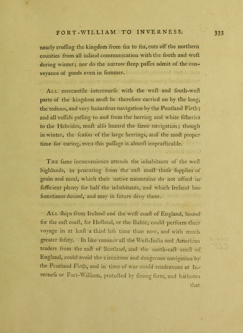 nearly crofting the kingdom from fea to fea, cuts off the northern counties from all inland communication with the fouth and weft during winter; nor do the narrow fteep paffes admit of the con- veyance of goods even in fummer. All mercantile intercourfe with the weft and fouth-weft parts of the kingdom mu ft be therefore carried on by the long, the tedious, and very hazardous navigation'by the Pentland Firth; and all veffels paffing to and from the herring and white fifheries to the Hebrides, muft alfo hazard the fame navigation; though in winter, the feafon of the large herrings, and the moft proper time for curing, even this paffage is .almoft impracticable. The fame inconvenience attends the inhabitants of the weft highlands, in procuring from the eaft coaft thofe fupplies of grain and meal, which their native mountains do not afford in; fufficient plenty for half the inhabitants, and which Ireland has- fometimes denied, and may in future deny them.. All fhips from Ireland and the weft coaft of England, bound' for the eaft coaft, for Holland, or- the Baltic, could perform their voyage in at leaft a third lefs time than now, and with much greater fafety. In like manner all the Weft-India and American traders from the eaft of Scotland, and the north-eaft coaft of. England, could avoid the circuitous and dangerous navigation by' the Pentland Firth, and in time of war could rendezvous at I11- vei nefs 01 Fort-William, protected by ftrong forts, and harbours that