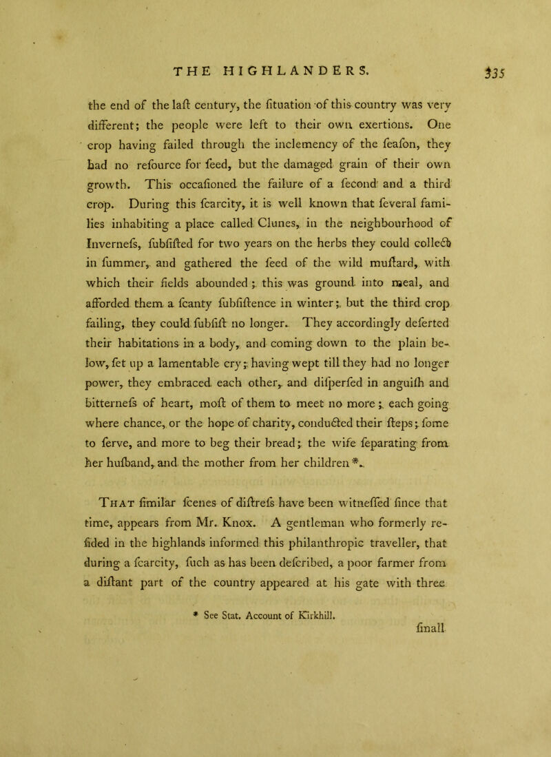 the end of the laft century, the fituationof this country was very different; the people were left to their own. exertions. One crop having failed through the inclemency of the feafon, they had no refource for feed, but the damaged grain of their own growth. This occafioned the failure of a fecond' and a third O crop. During this fcarcity, it is well known that feveral fami- lies inhabiting a place called Clunes, in the neighbourhood of Invernefs, fubfifted for two years on the herbs they could colledb in fummer,. and gathered the feed of the wild mudard, with which their fields abounded ; this was ground, into meal, and afforded them a fcanty fubfiftence in winter;, but the third crop failing, they could fubfift no longer. They accordingly deferted their habitations in a body, and coming down to the plain be- low, fet up a lamentable cry ;having wept till they had no longer power, they embraced each other,, and dilperfed in anguifh and bitternefs of heart, molf of them to meet no more each going where chance, or the hope of charity, conduced their fteps;fome to ferve, and more to beg their bread; the wife feparating from her hufband, and the mother from her children That fimilar fcenes of didrefs have been witneffed fince that time, appears from Mr. Knox. A gentleman who formerly re- sided in the highlands informed this philanthropic traveller, that during a fcarcity, fuch as has been defcribed, a poor farmer from a diflant part of the country appeared at his gate with three * See Stat. Account of Kirkhil!. final!