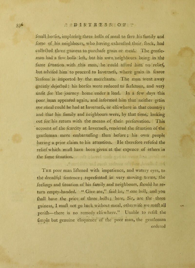 imall horfes, imploring three bolls of meal to fave his family and fiome of his neighbours, who having exhaufted their flock, had collected three guineas to pur chafe grain or meal. The gentle- man had a few bolls left, but his own neighbours being in the fame fituation with this man, he could afford him no relief, but advifed him to proceed to Invernefs, where grain in fcarce Teafons is imported by the merchants. The man went away greatly dejebled : his horfes were reduced to fkeletons, and very unfit for the journey home under a load. In a few days this poor man appeared again, and informed him that neither grain nor meal could be had at Invernefs, or elfewhere in that country ; and that his family and neighbours were, by that time, looking out for his return with the means of their prefervation. This ' account of the fcarcity at Invernefs, rendered the fituation of the gentleman more embarraffing than before ; his own people ■having a prior claim to his attention. He therefore refilled the relief which muff have been given at the expence of others in the fame fituation. The poor man liftened with impatience, and watery eyes, to the dreadful fentence; reprefented in very moving terms, the feelings and fituation of his family and neighbours, firould he re- turn empty-handed. “ Give me,” laid he, “ one boll, and you fhall have the price of three bolls; here, Sir, are the three guineas, I muff not go back without meal, otherwile we muff all perilh—there is no remedy elfewhere.” Unable to refill: the fimple but genuine eloquence of the poor man, the gentleman ordered