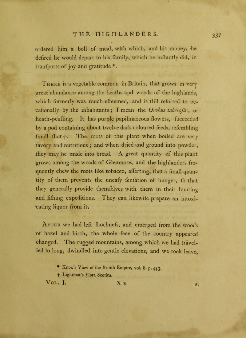 ordered him a boll of meal, with which, and his money, -he defired he would depart to his family, which he inftantly did, in tranfports of joy and gratitude *. There is a vegetable common in Britain, that grows in very great abundance among the heaths and woods of the highlands* which formerly was much efteemed, and is Hill reforted to oc- cafionally by the inhabitants ; I mean the Orobus tuber of us, or heath-peafling. It has purple papilinaceous flowers, fucceeded by a pod containing about twelve dark coloured feeds, relembling fmall Ihot f. The roots of this plant when boiled are very favory and nutritious ; and when dried and ground into powder, they may be made into bread. A great quantity of this plant grows among the woods of Glenmore, and the highlanders fre- quently chew the roots like tobacco, afferting, that a fmall quan- tity of them prevents the uneafy fenfation of hunger, fo that they generally provide themfelves with them in theii hunting and fithing expeditions. They can likewife prepare an intoxi- cating liquor from it. After we had left Lochnefs, and emerged from the woods of hazel and birch, the whole face of the country appeared changed. The rugged mountains, among which we had travel- led to long, dwindled into gentle elevations, and we took leave, * Knox’s View of the Britifh Empire, vol. ii. p.443. f Lightfoot’s Flora Scotica. Vol. I. X X at