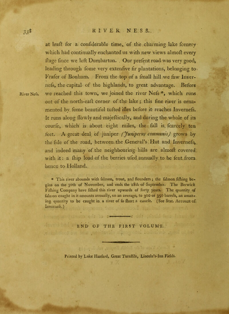 RIVER NESS.. at leaf! for a confiderable time,, of the . charming lake fcenery which had continually enchanted us with new views almofl: every Rage fince we left Dumbarton. Our prelent road was very good* leading through fome very extenfive fir plantations, belonging to' Frafer of Bonham. From the top of a fmall hill we faw Inver- nefs, the capital of the highlands, to great advantage. Before River Nets, we reached this town, we joined the river Nefs which runs out of the north-eafl corner of the lake 5 this fine river is orna- mented by, fome beautiful tufted ifles before it reaches Invernefs. it runs along flowly and majeflically,. and during the whole of its courfe, which is about eight miles, the fall is. fcarcelv ten feet. A great deal of juniper (Jumperus communisJ grows by the fide of the road, between the General’s Hut and Invernefs* and indeed many of the neighbouring hills are alrnoR covered with it: a fhip load of the. berries ufed annually to be fent from. hence to Holland.. * This river abounds with falmon, trout, and flounders ; the falmon fifhing be- gins on the 30th of November, and ends the 18th of September. The Berwick Fifhing Company have fifhed this river upwards of forty years. The quantity ojf falmon caught in it amounts annually, on an average, to 300 or 350 barrels, an amaz- ing quantity to be caught in. a river of fo fhort a courfe. (See Stat. Account cf Invernefs.) j . j ; > 1 ■1 ■11' 1 < END OF THE FIRST VOLUME. * • - I •' * f - *' Printed by Luke Hanfard, Great Turnftile, Lincoln’s-Inn Fields.