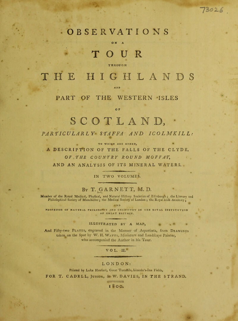 • ;x • OBSERVATIONS U R THROUGH THE HIGH LAN PART OF THE WESTERN ISLES O F S C G T L A N 1 PARTICULARLY STAFFA AND ICO LM KILL © . TO WHICH ARE ADDED, • A DESCRIPTION OF THE FALLS OF THE CLYDE, OF THE COUNTRY ROUND MOFFAT, AND AN ANALYSIS OF ITS MINERAL WATERS. IN TWO VOLUMES. By T., GAR NETT, M. D. Member of the Royal Medical, Phyfical, and Natural Biftory Societies of Edinburgh ; the Literary and Philofophical Society of Manchelter j the Medical Society of London ; the Royal irilTi Academy $ PROFESSOR OF NATURAL PHILOSOPHY AND CHEMISTRY IN THE ROYAL INSTITUTION OF GREAT BRITAIN. ILLUSTRATED BY A MAP, And Fifty-two Plates, engraved in the Manner of Aquatinta, from Drawings taken, on the Spot by W. H. Watts, Miniature and Landfcape Painter, who accompanied the Author in his Tour. VOL. II. LONDON: Printed by Luke Hanfard, Great Turnftile, Lincoln’s-Inn Fields, FOR T. CAD ELL, Junior, & W. DAVIES, IN THE STRAND. *• UZeU , l 8 00,