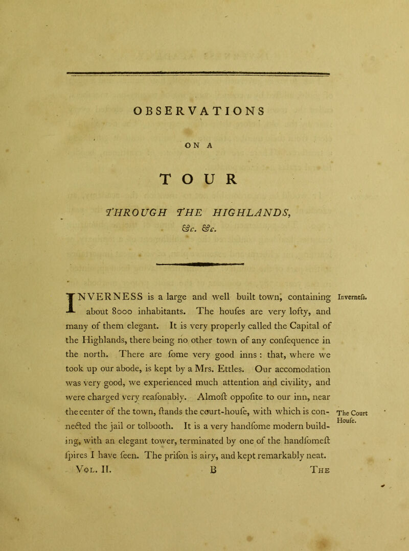 OBSERVATIONS ON A TOUR THROUGH THE HIGHLANDS, &c. INVERNESS is a large and well built town, containing about 8000 inhabitants. The houfes are very lofty, and many of them elegant. It is very properly called the Capital of the Highlands, there being no other town of any confequence in the north. There are fome very good inns : that, where we took up our abode, is kept by a Mrs. Ettles. Our accomodation was very good, we experienced much attention and civility, and were charged very reafonably. Almoft oppolite to our inn, near the center of the town, ftands the court-houfe, with which is con- nedted the jail or tolbooth. It is a very handfome modern build- ing, with an elegant tower, terminated by one of the handfomed: fpires I have feen. The prifon is airy, and kept remarkably neat. Vol. II. 13 The Invernefs. The Court Houfe.