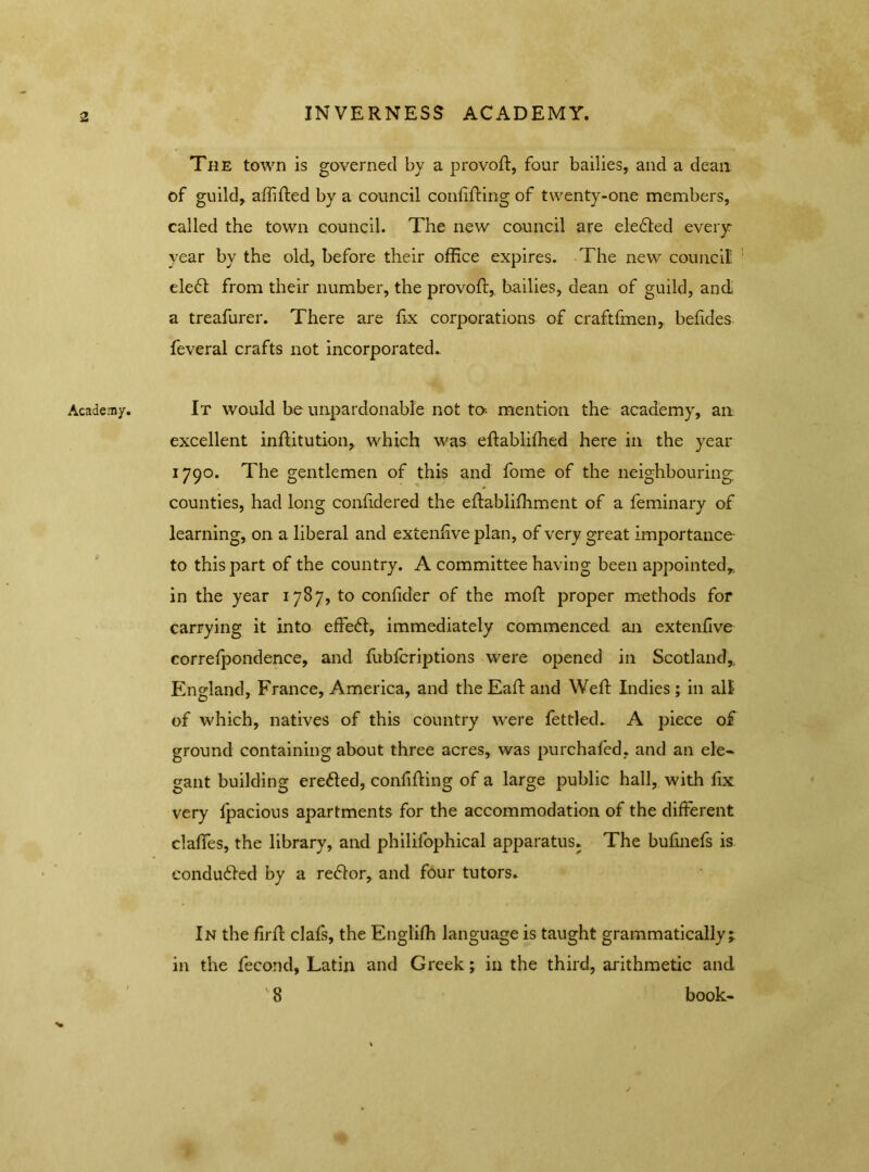 INVERNESS ACADEMY. Academy. The town is governed by a pro void, four bailies, and a dean of guild, affifted by a council confifting of twenty-one members, called the town council. The new council are ele£ted every year by the old, before their office expires. The new council ele£t from their number, the provoft, bailies, dean of guild, and a treafurer. There are fix corporations of craftfmen, befides feveral crafts not incorporated. It would be unpardonable not ta mention the academy, an excellent inftitution, which was eftablifhed here in the year 1790. The gentlemen of this and fome of the neighbouring counties, had long confidered the effablifhment of a feminary of learning, on a liberal and extenfive plan, of very great importance to this part of the country. A committee having been appointed,, in the year 1787, to confider of the mold proper methods for carrying it into effedt, immediately commenced an extenfive correfpondence, and fubfcriptions were opened in Scotland, England, France, America, and theEafdand Weft Indies; in all of which, natives of this country were fettled. A piece of ground containing about three acres, was purchafed, and an ele- gant building ere6ted, confifting of a large public hall, with fix very fpacious apartments for the accommodation of the different claffes, the library, and philifophical apparatus. The bufinefs is conduced by a reftor, and four tutors. In the firft clafs, the Englifh language is taught grammatically;, in the fecond, Latin and Greek; in the third, arithmetic and 8 book-