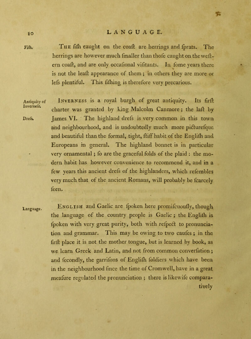 Pirn. Antiquity of Inverness'. Drefs. Language. % The fifh caught oil the coaft are herrings and fprats. The herrings are however much fmaller than thofe caught on the weft- ern coaft, and are only occafional vifitants. In fome years there is not the leaft appearance of them; in others they are more or lefs plentiful. This fifhing is therefore very precarious. Inverness is a royal burgh of great antiquity. Its firft charter was granted by king Malcolm Canmore; the laft by James VI. The highland drefs is very common in this town and neighbourhood, and is undoubtedly much more pi&urefque and beautiful than the formal, tight, ftiff habit of the Englifh and Europeans in general. The highland bonnet is in particular very ornamental; fo are the graceful folds of the plaid : the mo- dern habit has however convenience to recommend it, and in a few years this ancient drefs of the highlanders, which refembles very much that of the ancient Romans, will probably be fcarcely feen. 1 English and Gaelic are fjpoken here promifcuoufly, though the language of the country people is Gaelic ; the Englifh is fpoken with very great purity, both with refpedt to pronuncia- tion and grammar. This may be owing to two caufes ; in the firft place it is not the mother tongue, but is learned by book, as we learn Greek and Latin, and not from common converfation ; and fecondly, the garrifons of Englifh foldiers which have been in the neighbourhood fince the time of Cromwell, have in a great meafure regulated the pronunciation ; there islikewife compara- tively