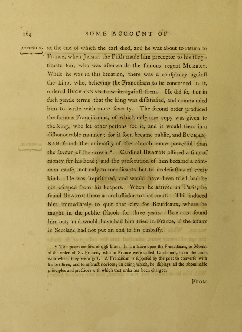 appendix, at the end of which the earl died, and he was about to return to ' France, when James the Fifth made him preceptor to his illegi- timate fon, who was afterwards the famous regent Murray. While he was in this fituation, there was a confpiracy againft the king, who, believing the Francifcans to be concerned in it, ordered Buchannan to write againft them. He did fo, but in fuch gentle terms that the king was diffatisfied, and commanded him to write with more feverity.. The fecond order produced the famous Francifcanus, of which only one copy was given to the king, who let other perfons fee it, and it would feem in a difhonourable manner ; for it foon became public, and Buchan- nan found the animofity of the church more powerful than the favour of the crown *. Cardinal Beaton offered a fum of money for his head; and the profecution of him became a com- mon caufe, not only to mendicants but to ecclefiaftics of every kind. He was imprifoned, and would have been tried had he not efcaped from his keepers. When he arrived in Paris, he found Beaton there as ambaffador to that court. This induced him immediately to quit that city for Bourdeaux, where he taught in the public fchools for three years. Beaton found him out, and would have had him tried in France, if the affairs in Scotland had not put an end to his embaffy. * This poem confifts of 936 lines: It is a fatire upon the Francifcans, or Monks of the order of St. Francis, who in France were called Cordeliers, from the cords with which they were girt. A Francifcan is fuppofed by the poet to converfe with his brethren, and to inftrudt novices ; in doing which, he difplays all the abominable principles and practices with which that order has been charged. F ROM