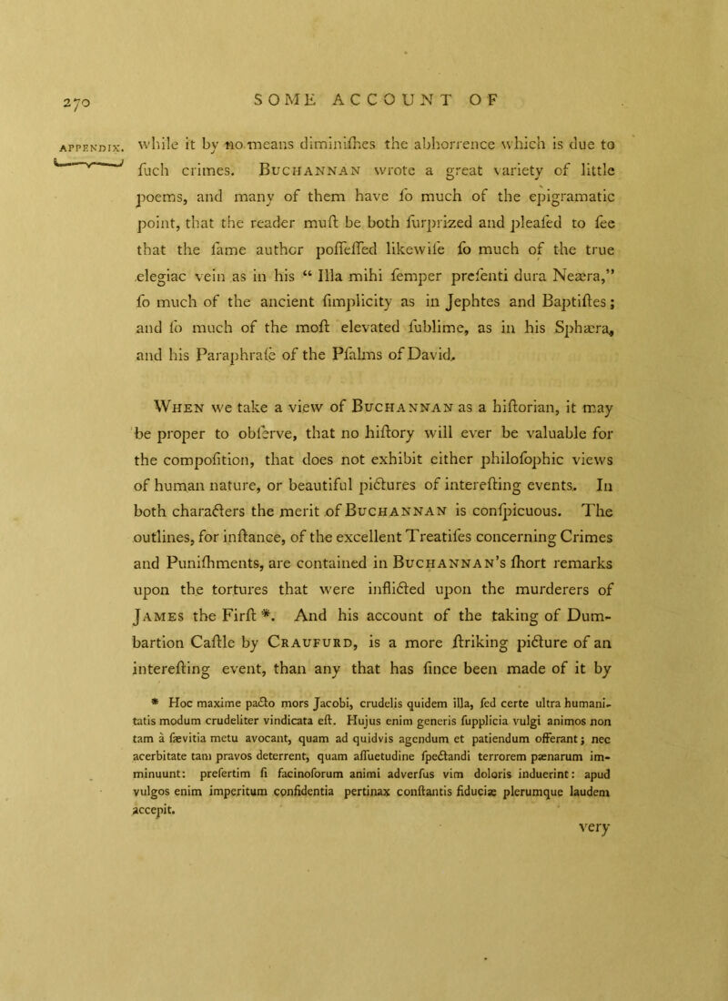 appendix, while it by no means diminishes the abhorrence which is due to fuc'n crimes. Buchannan wrote a great variety of little poems, and many of them have fo much of the epigramatic point, that the reader muft be both Surprized and pleafed to fee that the fame author pofTefTed likewife fo much of the true elegiac vein as in his “ Ilia mihi femper prefenti dura Neaera,” fo much of the ancient fimplicity as in Jephtes and Baptiftes; and fo much of the moft elevated lublime, as in his Spha:ra* and his ParaphraSe of the Pfalms of David, When we take a view of Buchannan as a historian, it may be proper to oblerve, that no hiStory will ever be valuable for the composition, that does not exhibit either philofophic views of human nature, or beautiful pidtures of interesting events. In both characters the merit of Buch annan is conSpicuous. The outlines, for infhance, of the excellent Treatifes concerning Crimes and Punishments, are contained in Buchannan’s Short remarks upon the tortures that were inflidted upon the murderers of James the FirSt *. And his account of the taking of Dum- bartion CaStle by Craufurd, is a more Striking pidture of an interesting event, than any that has Since been made of it by * Hoc maxime pa£to mors Jacobi, crudelis quidem ilia, fed certe ultra humani- tatis modum crudeliter vindicata eft. Hujus enim generis fupplicia vulgi animos non tam a fsevitia metu avocant, quam ad quidvis agendum et patiendum offerant; nec acerbitate tam pravos deterrent, quam afluetudine fpe&andi terrorem psenarum im- minuunt: prefertim fi facinoforum animi adverfus vim doloris induerint: apud vulgos enim imperitum confidentia pertinax conftantis fiduciae plerumque laudem very