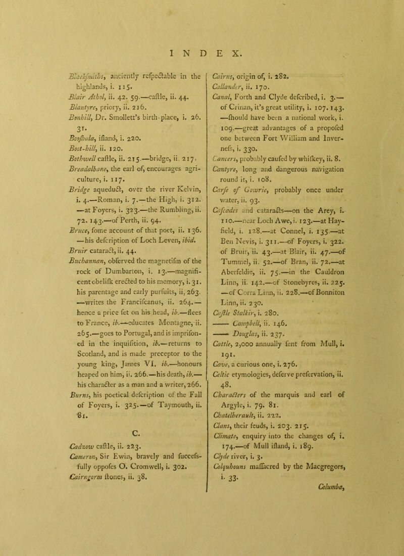 Bhekfmitbs, anciently rcfpe&able in the highlands,!. 115. Blair Athol, ii. 42. 59.—caftle, ii. 44. Biantyrc, priory, ii. 216. Bonbill, Dr. Smollett’s birth-place, i. 26. 31* Boojhala, ifland, i. 220. Boot-hill, ii. 120. Bothwell caftle, ii. 215.—bridge, ii 2171 Breadalbane, the earl of, encourages agri- culture, i. 117. Bridge aqueducft, over the river Kelvin, i. 4.—Roman, i. 7.—the High, i. 312. —at Foyers, i. 323.—the Rumbling, ii. 72. 143.—of Perth, ii. 94. Bruce, fome account of that poet, ii. 136. — his defcription of Loch Leven, ibid. Bruir cataraift, ii. 44. Buchannan, obferved the magnetifm of the rock of Dumbarton, i. 13.—magnifi- cent obelifk erected to his memory, i. 31. his parentage and early purfuits, ii, 263. —writes the Francifcanus, ii. 264.— hence a price fet on his head, ib.—flees to France, ib.—educates Montagne, ii. 265.—goes to Portugal, and is imprifon- ed in the inquifttion, ib.—returns to Scotland, and is made preceptor to the young king, James VI. ib.—honours heaped on him, ii. 266.—his death, ib.— his chara£ter as a man and a writer, 266. Burns, his poetical defcription of the Fall of Foyers, i. 325.—of Taymouth, ii. «!. c. Cadzow caftle, ii. 223. Cameron, Sir Ewin, bravely and fuccefs- fully oppofes O. Cromwell, i. 302. Cairngorm ftones, ii. 38. Cairns, origin of, i. 282. Callander, ii. 170. Canal, Forth and Clyde deferibed, i. 3.— of Crinan, it’s great utility, i. 107. 143. —fhouid have been a national work, i. 109. —great advantages of a propofed one between Fort William and Inver- ness* i. 330. Cancers, probably caufed by whilkey, ii. 8. Cantyre, long and dangerous navigation round it, i. 108. Carfe of Cowrie, probably once under water, ii. 93. Cafades and cataracts—on the Arey, i. 110. —near Loch Awe, i. 123.—at Hay- field, i. 128.—at Connel, i. 135.—at Ben Nevis, i. 311.—of Foyers, i. 322. of Bruir, ii. 43.—at Blair, ii. 47.—of Tummel, ii. 52.—of Bran, ii. 72.—at Aberfeldie, ii. 75.—in the Cauldron Linn, ii. 142.—of Stonebyres, ii. 225. —of CorraLinn, ii. 228.—ofBonniton Linn, ii. 2 30. Cifie Stalkir, i. 280. Campbell, ii. 146. Douglas, ii. 237. Cattle, 2,000 annually fent from Mull, i. 191. Cave, a curious one, i. 276. Celtic etymologies, deferve prefervation, ii. 48. ' Characters of the marquis and earl of Argyle, i. 79. 81. Cbatelherault, ii. 222. Clans, their feuds, i. 203. 215. Climate, enquiry into the changes of, i. 174.—of Mull ifland, i. 189. Clyde river, i. 3. Colquhouns maflacred by the Macgregors, »• 33- Columba,