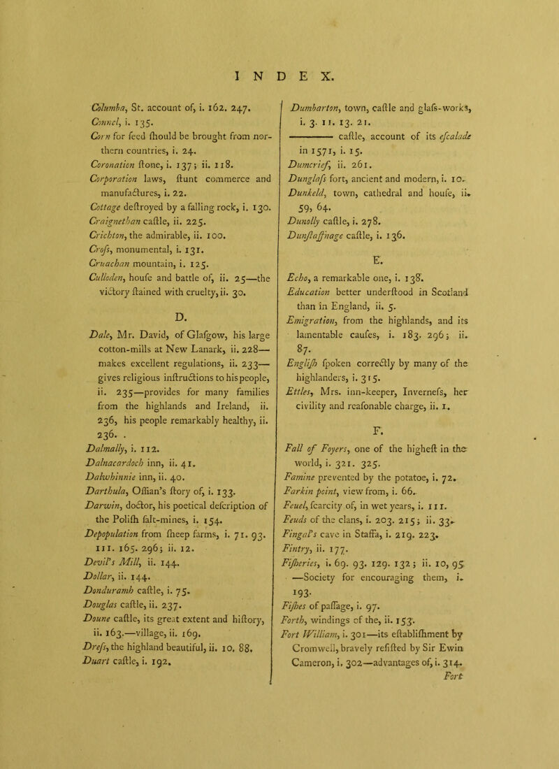 Columba, St. account of, i. 162. 247. Conn cl-, i. 135. Corn for feed Ihould be brought from nor- thern countries, i. 24. Coronation ftone, i. 137; ii. 118. Corporation laws, Hunt commerce and manufactures, i. 22. Cottage deftroyed by a falling rock, i. 130. Craignethan caftle, ii. 225. Crichton, the admirable, ii. 100. Crofs, monumental, i. 131. Cruachan mountain, i. 125. Culloden, houfe and battle of, ii. 25—the victory ftained with cruelty, ii. 30. D. Dale, Mr. David, of Glafgow, his large cotton-mills at New Lanark, ii. 228— makes excellent regulations, ii. 233— gives religious inftruCtions tohispeople, ii. 235—provides for many families from the highlands and Ireland, ii. 236, his people remarkably healthy, ii. 236. . Dalmally, i. 112. Dalnacardoch inn, ii. 41. Dalwhinnie inn, ii. 40. Darthula, Oflian’s ftory of, i. 133. Darwin, doCtor, his poetical defeription of the Polifh falt-mines, i. 154. Depopulation from Iheep farms, i. 71. 93. ill. 165. 296; ii. 12. Devil’s Mill, ii. 144. Dollar, ii. 144. Donduramh caftle, i. 75. Douglas caftle, ii. 237. Doune caftle, its great extent and hiftory, ii. 163.—village, ii. 169. Drefs, the highland beautiful, ii, 10. 88. Duart caftle, i. 192. I Dumbarton, town, caftle and glafs-works, i. 3. 11. 13. 21. — caftle, account of its efcalade in 1571, i. 15. Dumcrief ii. 261. Dunglafs fort, ancient and modern, i. 10. Dunkeld, town, cathedral and houfe, ii* 59, 64. Dunolly caftle, i. 278. Dunjlajfnage caftle, i. 136. E. Echo, a remarkable one, i. 138C Education better underftood in Scotland than in England, ii. 5. Emigration, from the highlands, and its lamentable caufes, i. 183. 296 s ii. 87; Englijh fpoken corre&ly by many of the highlanders, i. 315. Ettles, Mrs. inn-keeper, Invernefs, her civility and reafonable charge, ii. 1.. F. Fall of Foyers, one of the higheft in the world, i. 321. 325. Famine prevented by the potatoe, i. 72. Farkin point, view from, i. 66. Feuel, fcarcity of, in wet years, i. 1 x r. Feuds of the clans, i. 203. 215; ii. 33.. Fingal’s cave in Staffa, i. 219. 223. Fintry, ii. 177. Fijloeries, i. 69. 93. 129. 132 ; ii. 10, 95 —Society for encouraging them, L *93- Fifes of paftage, i. 97. Forth, windings cf the, ii. 153’. Fort William, i. 301—its eftablifhment by Cromwell, bravely refilled by Sir Ewin Cameron, i. 302—advantages of, i. 314. Fort