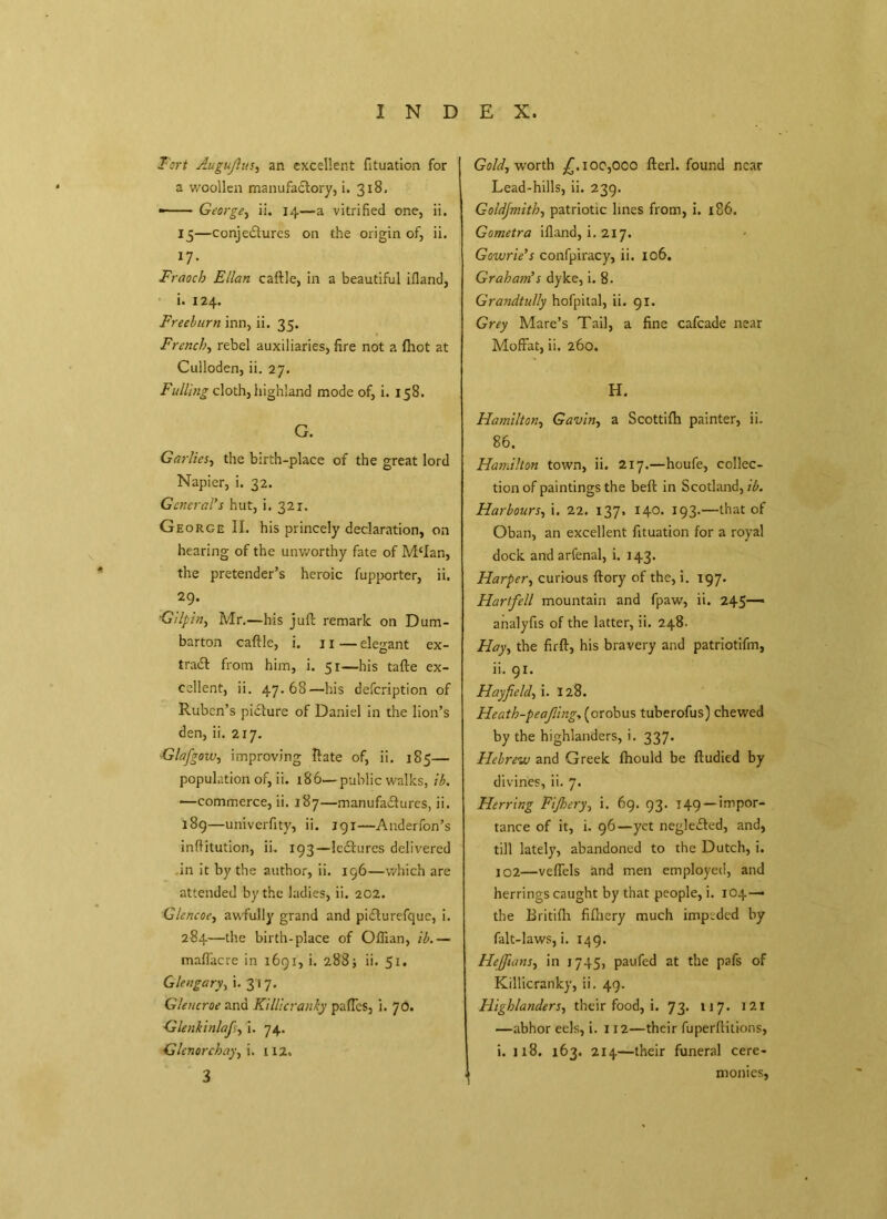 Fort Augujlus, an excellent fituation for a woollen manufactory, i. 318. — George, ii. 14—a vitrified one, ii. 15 —conjectures on the origin of, ii, 17- Fraocb Elian caftle, in a beautiful ifland, i. 124. Freeh urn inn, ii, 35. French, rebel auxiliaries, fire not a (hot at Culloden, ii. 27. Fulling cloth, highland mode of, i. 158. G. Garlics, the birth-place of the great lord Napier, i. 32. General’s hut, i, 321. George II. his princely declaration, on hearing of the unworthy fate of M‘Ian, the pretender’s heroic fupporter, ii. 29. 'Gilpin, Mr.—his juft remark on Dum- barton caftle, i. 11 — elegant ex- tract from him, i. 51—his tafte ex- cellent, ii. 47.68—his defcription of Ruben’s picture of Daniel in the lion’s den, ii. 217. ■Glafigow, improving ftate of, ii. 185— population of, ii. 186—public walks, ib. —commerce, ii. 187—manufactures, ii. 189—univerfity, ii. 191—Anderfon’s inftitution, ii. 193—leCtures delivered in it by the author, ii. 196—which are attended by the ladies, ii. 202. Glencoe, awfully grand and piCturefque, i. 284—the birth-place of Oflian, ib.— maffacre in 1691, i. 288; ii. 51. Glengary, i. 317. Gleucroe and Killicranky paffes, i. 76. Glenkinlafi, I. 74. Glenorchay, i. 112. 3 Gold, worth £.100,000 fterl. found near Lead-hills, ii. 239. Goldjmith, patriotic lines from, i. 186. Gometra ifland, i. 217. Gowrie’s confpiracy, ii. 106. Graham’s dyke, i. 8. Grandtully hofpital, ii. 91. Grey Mare’s Tail, a fine cafcade near Moffat, ii. 260. H. Hamilton, Gavin, a Scottifh painter, ii. 86. Hamilton town, ii. 217.—houfe, collec- tion of paintings the belt in Scotland, ib. Harbours, i. 22. 137. 140. 193.—that of Oban, an excellent fituation for a royal dock and arfenal, i. 143. Harper, curious ftory of the, i. 197. Hartfell mountain and fpaw, ii. 245— analyfis of the latter, ii. 248. Hay, the firft, his bravery and patriotifm, ii. 91. Hay field, i. 128. Heath-peafling, (orobus tuberofus) chewed by the highlanders, i. 337. Hebrew and Greek fhould be ftudied by divines, ii. 7. Herring Fijhery, i. 69. 93. 149 —impor- tance of it, i. 96—yet negleCted, and, till lately, abandoned to the Dutch, i. 102—veffels and men employed, and herrings caught by that people, i. 104— the Britifh fifhery much impeded by falt-laws, i. 149. Hejfians, in 1745, paufed at the pafs of Killicranky, ii. 49. Highlanders, their food, i. 73. 117. 121 —abhor eels, i. 112—their fuperftitions, i. Ji8. 163. 214—their funeral cere- monies.