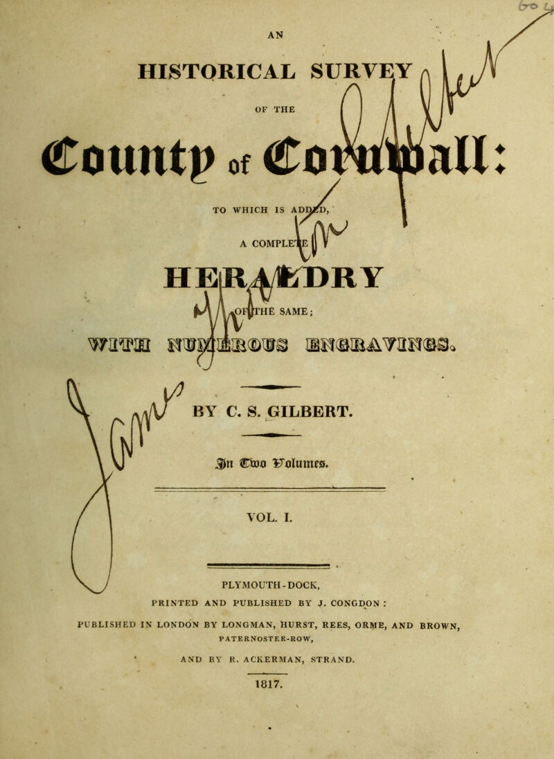 AN HISTORICAL SURVEY OF THE (Ton lit)) of TO WHICH IS ADMD, A COMPLE’ HElRAHiDRY pFiTTHE SAME; wawm IBRWBAWIN(Bi BY C. S. GILBERT. Sn Cioo Volumes. VOL. I. PLYMOUTH-DOCK, PRINTED AND PUBLISHED BY J. CONGDON : PUBLISHED IN LONDON BY LONGMAN, HURST, REES, ORME, AND BROWN, PATERNOSTER-ROW, AND BY R. ACKERMAN, STRAND. 1817. ♦ ♦