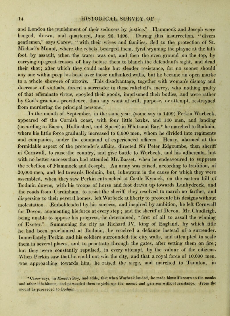 and London the punishment of their seducers by justice.” Flammock and Joseph were hanged, drawn, and quartered, June 26, 1496. During* this insurrection, “ divers gentlemen,” says Carew, “with their wives and families, lied to the protection of St. Michael's Mount, where the rebels besieged them, fyrst wynning the playne at the hil’s foot, by assault, when the water was out, and then the even ground on the top, by carrying up great trusses of hay before them to blanch the defendant’s sight, and dead their shot; after which they could make but slender resistance, for no sooner should any one within peep his head over those unflanked walls, but he became an open marke to a whole showere of arrows. This disadvantage, together with woman’s dismay and decrease of victuals, forced a surrender to these rakehell’s mercy, who nothing guilty of that effeminate virtue, spoyled their goods, imprisoned their bodies, and were rather by God's gracious providence, than any want of will, purpose, or attempt, restrayned from murdering the principal persons.” In the month of September, in the same year, (some say in 1499) Perkin Warbeck, appeared off the Cornish coast, with four little barks, and 140 men, and landing (according to Bacon, Hollinshed, and Speed) in Whitsand Bay,* he marched to Bodmin, where his little force gradually increased to 6,000 men, whom he divided into regiments and companies, under the command of experienced officers. Henry, alarmed at the formidable aspect of the pretender’s affairs, directed Sir Peter Edgcumbe, then sheriff of Cornwall, to raise the country, and give battle to Warbeck, and his adherents, but with no better success than had attended Mr. Basset, when he endeavoured to suppress the rebellion of Flammock and Joseph. An army was raised, according to tradition, of 20,000 men, and led towards Bodmin, but, lukewarm in the cause for which they were assembled, when they saw Perkin entrenched at Castle Kynock, on the eastern hill of Bodmin downs, with his troops of horse and foot drawn up towards Lanhydrock, and the roads from Cardinham, to resist the sheriff, they resolved to march no farther, and dispersing to their several homes, left Warbeck at liberty to prosecute his designs without molestation. Emboldended by his success, and inspired by ambition, he left Cornwall for Devon, augmenting his force at every step ; and the sheriff of Devon, Mr. Chudleigh, being unable to oppose his progress, he determined, “ first of all to assail the winning of Exeter.” Summoning the city as Richard IV, king of England, by which title he had been proclaimed at Bodmin, he received a defiance instead of a surrender. Immediately Perkin and his soldiers surrounded the city walls, and attempted to scale them in several places, and to penetrate through the gates, after setting them on fire; but they were constantly repulsed, in every attempt, by the valour of the citizens. When Perkin saw that he could not win the city, and that a royal force of 10,000 men, was approaching towards him, he raised the siege, and marched to Taunton, in * Carew says, in Mount’s Bay, and adds, that when Warbeck landed, he made himself known to the monks and other inhabitants, and persuaded them to yield up the mount and garrison without resistance. From the mount he proceeded to Bodmin.