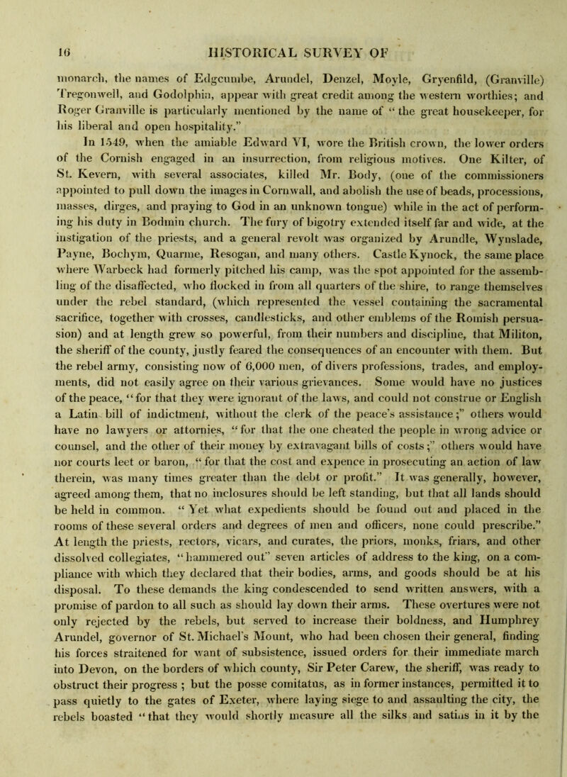 monarch, the names of Edgcumbe, Arundel, Denzel, Moyle, Gryenfild, (Granville) Tregonwell, and Godolphin, appear with great credit among the western worthies; and Roger Granville is particularly mentioned by the name of “ the great housekeeper, for his liberal and open hospitality.” In 1549, when the amiable Edward VI, wore the British crown, the lower orders of the Cornish engaged in an insurrection, from religious motives. One Kilter, of St. Kevern, with several associates, killed Mr. Body, (one of the commissioners appointed to pull down the images in Cornwall, and abolish the use of beads, processions, masses, dirges, and praying to God in an unknown tongue) while in the act of perform- ing his duty in Bodmin church. The fury of bigotry extended itself far and wide, at the instigation of the priests, and a general revolt was organized by Arundle, Wynslade, Payne, Bochym, Quarme, Resogan, and many others. Castle Kynock, the same place where Warbeck had formerly pitched his camp, was the spot appointed for the assemb- ling of the disaffected, who flocked in from all quarters of the shire, to range themselves under the rebel standard, (which represented the vessel containing the sacramental sacrifice, together with crosses, candlesticks, and other emblems of the Romish persua- sion) and at length grew so powerful, from their numbers and discipline, that Militon, the sheriff of the county, justly feared the consequences of an encounter with them. But the rebel army, consisting now of 6,000 men, of divers professions, trades, and employ- ments, did not easily agree on their various grievances. Some would have no justices of the peace, “for that they were ignorant of the laws, and could not construe or English a Latin bill of indictment, without the clerk of the peace’s assistanceothers would have no lawyers or attornies, “for that the one cheated the people in wrong advice or counsel, and the other of their money by extravagant bills of costsothers would have nor courts leet or baron, “ for that the cost and expence in prosecuting an action of law therein, was many times greater than the debt or profit.” It was generally, however, agreed among them, that no inclosures should be left standing, but that all lands should be held in common. “ Yet what expedients should be found out and placed in the rooms of these several orders and degrees of men and officers, none could prescribe.” At length the priests, rectors, vicars, and curates, the priors, monks, friars, and other dissolved collegiates, “hammered out” seven articles of address to the king, on a com- pliance with which they declared that their bodies, arms, and goods should be at his disposal. To these demands the king condescended to send written answers, with a promise of pardon to all such as should lay down their arms. These overtures were not only rejected by the rebels, but served to increase their boldness, and Humphrey Arundel, governor of St. Michael's Mount, who had been chosen their general, finding his forces straitened for want of subsistence, issued orders for their immediate march into Devon, on the borders of which county, Sir Peter Carew, the sheriff, was ready to obstruct their progress ; but the posse comitatus, as in former instances, permitted it to pass quietly to the gates of Exeter, where laying siege to and assaulting the city, the rebels boasted “ that they would shortly measure all the silks and satins in it by the