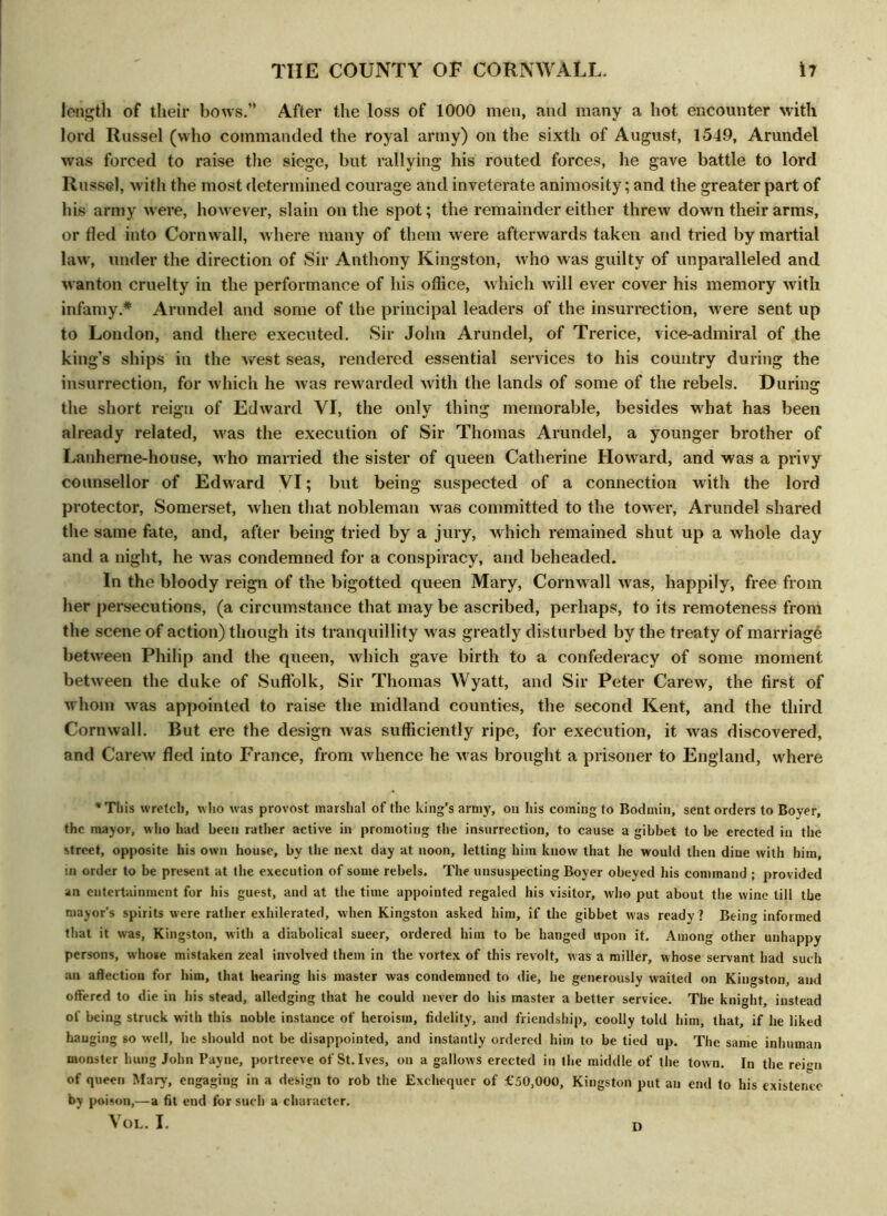 length of their bows.” After the loss of 1000 men, and many a hot encounter with lord Russel (who commanded the royal army) on the sixth of August, 1549, Arundel was forced to raise the siege, but rallying his routed forces, he gave battle to lord Russel, with the most determined courage and inveterate animosity; and the greater part of his army were, however, slain on the spot; the remainder either threw down their arms, or fled into Cornwall, where many of them were afterwards taken and tried by martial law, under the direction of Sir Anthony Kingston, who was guilty of unparalleled and wanton cruelty in the performance of his office, which will ever cover his memory with infamy.* Arundel and some of the principal leaders of the insurrection, were sent up to London, and there executed. Sir John Arundel, of Trerice, vice-admiral of the king’s ships in the west seas, rendered essential services to his country during the insurrection, for which he was rewarded with the lands of some of the rebels. During the short reign of Edward YI, the only thing memorable, besides what has been already related, was the execution of Sir Thomas Arundel, a younger brother of Lanheme-house, who married the sister of queen Catherine Howard, and was a privy counsellor of Edward VI; but being suspected of a connection with the lord protector, Somerset, when that nobleman was committed to the tower, Arundel shared the same fate, and, after being tried by a jury, which remained shut up a whole day and a night, he was condemned for a conspiracy, and beheaded. In the bloody reign of the bigotted queen Mary, Cornwall was, happily, free from her persecutions, (a circumstance that maybe ascribed, perhaps, to its remoteness from the scene of action) though its tranquillity was greatly disturbed by the treaty of marriage between Philip and the queen, which gave birth to a confederacy of some moment between the duke of Suffolk, Sir Thomas Wyatt, and Sir Peter Carew, the first of whom was appointed to raise the midland counties, the second Kent, and the third Cornwall. But ere the design was sufficiently ripe, for execution, it was discovered, and Carew fled into France, from whence he was brought a prisoner to England, where * This wretch, who was provost marshal of the king’s army, on his coming to Bodmin, sent orders to Boyer, the mayor, who had been rather active in promoting the insurrection, to cause a gibbet to be erected in the street, opposite his own house, by the next day at noon, letting him know that he would then dine with him, tn order to be present at the execution of some rebels. The unsuspecting Boyer obeyed his command ; provided an entertainment for his guest, and at the time appointed regaled his visitor, who put about the wine till the mayor's spirits were rather exhilerated, when Kingston asked him, if the gibbet was ready ? Being informed that it was, Kingston, with a diabolical sneer, ordered him to be banged upon it. Among other unhappy persons, whose mistaken zeal involved them in the vortex of this revolt, was a miller, whose servant had such an affection for him, that hearing his master was condemned to die, he generously waited on Kingston, and offered to die in his stead, alledging that he could never do his master a better service. The knight, instead of being struck with this noble instance of heroism, fidelity, and friendship, coolly told him, that, if he liked hanging so well, he should not be disappointed, and instantly ordered him to be tied up. The same inhuman monster hung John Payne, portreeve of St. Ives, on a gallows erected in the middle of the town. In the reign of queen Mary, engaging in a design to rob the Exchequer of i'50,000, Kingston put an end to his existence by poison,—a fit end for such a character. VOL. I. D