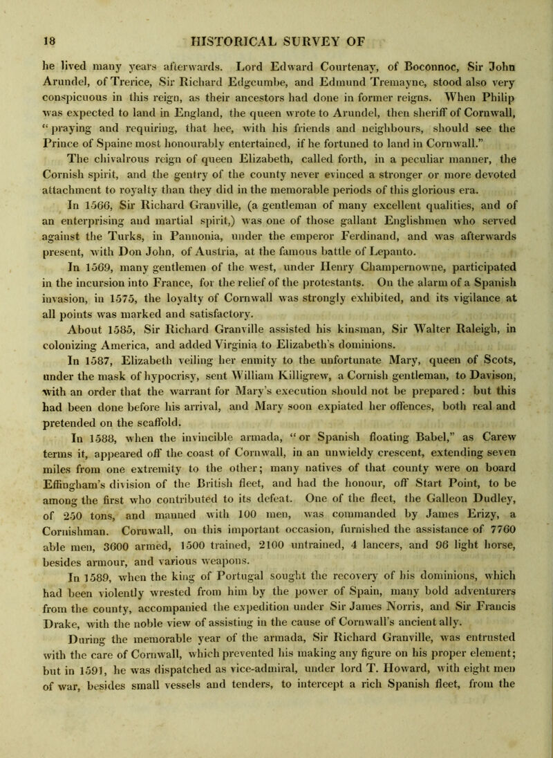 he lived many years afterwards. Lord Edward Courtenay, of Boconnoc, Sir John Arundel, of Trerice, Sir Richard Edgcumbe, and Edmund Tremayne, stood also very conspicuous in this reign, as their ancestors had done in former reigns. When Philip was expected to land in England, the queen wrote to Arundel, then sheriff of Cornwall, “ praying and requiring, that hee, with his friends and neighbours, should see the Prince of Spaine most honourably entertained, if he fortuned to land in Cornwall.” The chivalrous reign of queen Elizabeth, called forth, in a peculiar manner, the Cornish spirit, and the gentry of the county never evinced a stronger or more devoted attachment to royalty than they did in the memorable periods of this glorious era. In 1566, Sir Richard Granville, (a gentleman of many excellent qualities, and of an enterprising and martial spirit,) was one of those gallant Englishmen who served against the Turks, in Pannonia, under the emperor Ferdinand, and was afterwards present, with Don John, of Austria, at the famous battle of Lepanto. In 156.9, many gentlemen of the west, under Henry Champernowne, participated in the incursion into France, for the relief of the protestants. On the alarm of a Spanish invasion, in 1575, the loyalty of Cornwall was strongly exhibited, and its vigilance at all points was marked and satisfactory. About 1585, Sir Richard Granville assisted his kinsman, Sir Walter Raleigh, in colonizing America, and added Virginia to Elizabeth’s dominions. In 1587, Elizabeth veiling her enmity to the unfortunate Mary, queen of Scots, under the mask of hypocrisy, sent William Killigrew, a Cornish gentleman, to Davison, ■with an order that the warrant for Mary’s execution should not be prepared: but this had been done before his arrival, and Mary soon expiated her offences, both real and pretended on the scaffold. In 1588, when the invincible armada, “or Spanish floating Babel,” as Carew terms it, appeared off the coast of Cornwall, in an unwieldy crescent, extending seven miles from one extremity to the other; many natives of that county were on board Effingham’s division of the British fleet, and had the honour, off Start Point, to be among the first who contributed to its defeat. One of the fleet, the Galleon Dudley, of 250 tons, and manned with 100 men, was commanded by James Erizy, a Coruishman. Cornwall, on this important occasion, furnished the assistance of 7760 able men, 3600 armed, 1500 trained, 2100 untrained, 4 lancers, and 96 light horse, besides armour, and various weapons. In 1589, when the king of Portugal sought the recovery of his dominions, which had been violently wrested from him by the power of Spain, many bold adventurers from the county, accompanied the expedition under Sir James Norris, and Sir Francis Drake, with the noble view of assisting in the cause of Cornwall’s ancient ally. During the memorable year of the armada, Sir Richard Granville, was entrusted with the care of Cornwall, which prevented his making any figure on his proper element; but in 1591, he was dispatched as vice-admiral, under lord T. Howard, with eight men of war, besides small vessels and tenders, to intercept a rich Spanish fleet, from the