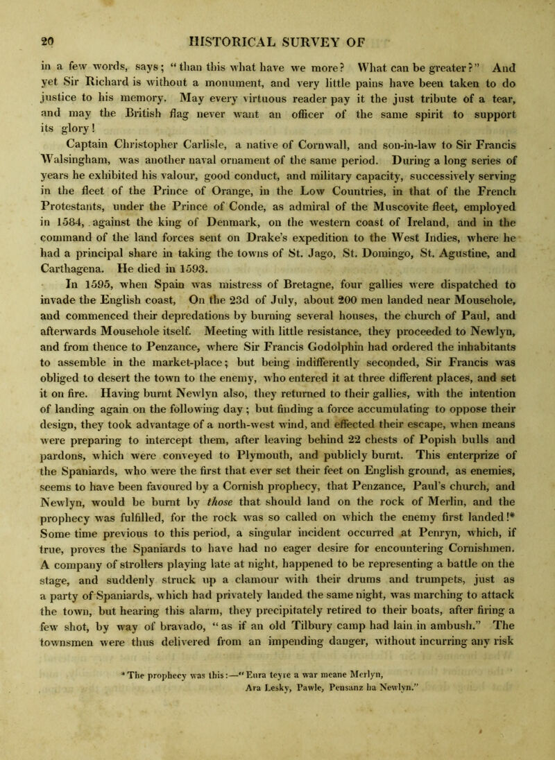 in a few words, says; “ than this what have we more? What can be greater?” And yet Sir Richard is without a monument, and very little pains have been taken to do justice to his memory. May every virtuous reader pay it the just tribute of a tear, and may the British flag never want an officer of the same spirit to support its glory! Captain Christopher Carlisle, a native of Cornwall, and son-in-law to Sir Francis Walsingham, was another naval ornament of the same period. During a long series of years he exhibited his valour, good conduct, and military capacity, successively serving in the fleet of the Prince of Orange, in the Low Countries, in that of the French Protestants, under the Prince of Conde, as admiral of the Muscovite fleet, employed in 1584, against the king of Denmark, on the western coast of Ireland, and in the command of the land forces sent on Drake’s expedition to the West Indies, where he had a principal share in taking the towns of St. Jago, St. Domingo, St. Agustine, and Carthagena. He died in 1593. In 1595, when Spain was mistress of Bretagne, four gallies were dispatched to invade the English coast, On the 23d of July, about 200 men landed near Mousehole, and commenced their depredations by burning several houses, the church of Paul, and afterwards Mousehole itself. Meeting with little resistance, they proceeded to Newlyn, and from thence to Penzance, where Sir Francis Godolphin had ordered the inhabitants to assemble in the market-place; but being indifferently seconded, Sir Francis was obliged to desert the town to the enemy, who entered it at three different places, and set it on fire. Having burnt Newlyn also, they returned to their gallies, with the intention of landing again on the following day; but finding a force accumulating to oppose their design, they took advantage of a north-west wind, and effected their escape, when means were preparing to intercept them, after leaving behind 22 chests of Popish bulls and pardons, which were conveyed to Plymouth, and publicly burnt. This enterprize of the Spaniards, who were the first that ever set their feet on English ground, as enemies, seems to have been favoured by a Cornish prophecy, that Penzance, Paul’s church, and Newlyn, would be burnt by those that should land on the rock of Merlin, and the prophecy was fulfilled, for the rock was so called on which the enemy first landed !# Some time previous to this period, a singular incident occurred at Penryn, which, if true, proves the Spaniards to have had no eager desire for encountering Cornishmen. A company of strollers playing late at night, happened to be representing a battle on the stage, and suddenly struck up a clamour with their drums and trumpets, just as a party of Spaniards, which had privately landed the same night, was marching to attack the town, but hearing this alarm, they precipitately retired to their boats, after firing a few shot, by way of bravado, “ as if an old Tilbury camp had lain in ambush.” The townsmen were thus delivered from an impending danger, without incurring any risk *The prophecy was this:—Eura teyie a war meane Merlyn, Ara Lesky, Pawle, Pensanz ha Newlyn.”