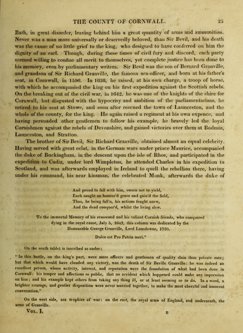 Bath, in great disorder, leaving behind him a great quantity of arms and ammunition. Never was a man more universally or deservedly beloved, than Sir Bevil, and his death ivas the cause of no little grief to the king, who designed to have conferred on him the dignity of an earl. Though, during these times of civil fury and discord, each party seemed willing to confine all merit to themselves, yet complete justice has been done to his memory, even by parliamentary writers. Sir Bevil was the son of Bernard Granville, and grandson of Sir Richard Granville, the famous sea-officer, and born at his father’s seat, in Cornwall, in 1596. In 1638, he raised, at his own charge, a troop of horse, with which he accompanied the king on his first expedition against the Scottish rebels. On the breaking out of the civil war, in 1642, he was one of the knights of the shire for Cornwall, but disgusted with the hypocrisy and ambition of the parliamentarians, he retired to his seat at Stowe, and soon after rescued the town of Launceston, and the whole of the county, for the king. He again raised a regiment at his own expence, and having persuaded other gentlemen to follow his example, he bravely led the loyal Coniishmen against the rebels of Devonshire, and gained victories over them at Bodmin, Launceston, and Stratton. The brother of Sir Bevil, Sir Richard Granville, obtained almost an equal celebrity. Having served with great eclat, in the German wars under prince Maurice, accompanied the duke of Buckingham, in the descent upon the isle of Rhee, and participated in the expedition to Cadiz, under lord Wimpleton, he attended Charles in his expedition to Scotland, and Avas afterwards employed in Ireland to quell the rebellion there, having under his command, his near kinsman, the celebrated Monk, afterwards the duke of And proud to fall with him, sworn not to yield, Each sought an honour’d grave and gain’d the field. Thus, he being fall’ll, his actions fought anew. And the dead conquer’d, whilst the living slew. To the immortal Memory of his renowned and his valiant Cornish friends, who conquered dying in the royal cause, July 5, 1643, this column was dedicated by the Honourable George Granville, Lord Lansdowne, 1720. Dulce est Pro Patria meri.” On the south tablet is inscribed as under: In this battle, on the king’s part, were more officers and gentlemen of quality slain than private men; but that which would have clouded any victory, was the death of Sir Beville Granville: he was indeed an excellent person, whose activity, interest, and reputation were the foundation of what had been done in Cornwall: his temper and affections so public, that no accident which happened could make any impression on him ; and his example kept others from taking any thing ill, or at least seeming so to do. In a word, a brighter courage, and gentler disposition were never married together, to make the most cheerful and innocent conversation.’' On the west side, are trophies of war: on the east, the royal arms of England, and underneath, the arms of Granville. VOL. I. E