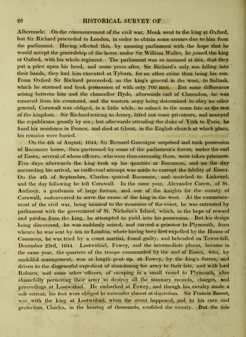 Albermarle. On the commencement of the civil war, Monk went to the king at Oxford, but Sir Richard proceeded to London, in order to obtain some arrears due to him from the parliament. Having effected this, by amusing parliament with the hope that he would accept the generalship of the horse under Sir William Waller, he joined the king at Oxford, with his whole regiment. The parliament was so incensed at this, that they put a price upon his head, and some years after, Sir Richard’s only son falling into their hands, they had him executed at Tyburn, for no other crime than being his son. From Oxford Sir Richard proceeded, as the king’s general in the west, to Saltash, which he stormed and took possession of with only 700 men. But some differences arising between him and the chancellor Hyde, afterwards earl of Clarendon, he was removed from his command, and the western army being determined to obey no other general, Cornwall was obliged, in a little while, to submit to the same fate as the rest of the kingdom. Sir Richard retiring to Jersey, fitted out some privateers, and annoyed the republicans greatly by sea; but afterwards attending the duke of York to Paris, he fixed his residence in France, and died at Ghent, in the English church at which place, his remains were buried. On the 4th of August, 1644, Sir Bernard Gascoigne surprised and took possession of Boconnoc house, then garrisoned by some of the parliament’s forces, under the earl of Essex, several of whose officers, who were then carousing there, were taken prisoners. Five days afterwards the king took up his quarters at Boconnoc, and on the day succeeding his arrival, an ineffectual attempt was made to corrupt the fidelity of Essex. On the 4th of September, Charles quitted Boconnoc, and marched to Liskeard, and the day following he left Cornwall. In the same year, Alexander Carew, of St. Anthony, a gentleman of large fortune, and one of the knights for the county of Cornwall, endeavoured to serve the cause of the king in the west. At the commence- ment of the civil war, being inimical to the measures of the court, he was entrusted by parliament with the government of St. Nicholas’s Island, which, in the hope of reward and pardon from the king, he attempted to yield into his possession. But his design being discovered, he was suddenly seized, and carried a prisoner to Plymouth, from whence he was sent by sea to London, where having been first expelled by the House of Commons, he was tried by a court martial, found guilty, and beheaded on Tower-hill, December ‘23rd, 1644. Lostwithiel, Fowey, and the intermediate places, became in the same year, the quarters of the troops commanded by the earl of Essex, who, by unskilful management, was at length pent up, at Fowey, by the king’s forces, and driven to the disgraceful expedient of abandoning his army to their fate, and with lord Robarts, and some other officers, of escaping in a small vessel to Plymouth, after shamefully permitting their army to destroy all the stannary records, charges, and proceedings at Lostwithiel. He embarked at Fowey, and though his cavalry made a safe retreat, his foot were obliged to surrender almost at discretion. Sir Francis Basset, was with the king at Lostwithiel, when the event happened, and to his care and protection, Charles, in the hearing of thousands, confided the county. But the tide