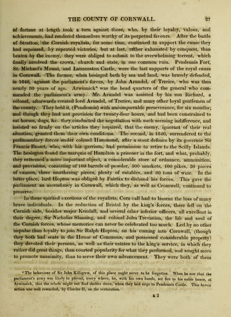 of fortune at length took a turn against those, who, by their loyalty, valour, and achievements, had rendered themselves worthy of its perpetual favours. After the battle of Stratton,' the Cornish royalists, for some time, continued to support the cause they had espoused, by repeated victories, but at last, rdther exhausted by conquest, than beaten by the enemy, they were obliged to submit to the overwhelming torrent, which finally involved the crown, church and state, in one common ruin. Pendennis Fort, St. Michael’s Mount, and Launceston Castle, were the last supports of the royal cause in Cornwall* The former, when besieged both by sea and land, was bravely defended, in 1646, against the parliament’s forces, by John Arundel, of Trerice, who was then nearly 80 years of age. Arwinnick* was the head quarters of the general who com- manded the parliament’s army. Mr. Arundel was assisted by his son Richard, a colonel, afterwards created lord Arundel, of Trerice, and many other loyal gentlemen of the county. They held it, (Pendennis) with unconquerable perseverance, for six months; and though they had not provision for twenty-four hours, and had been constrained to eat horses, dogs, &c. they conducted the negotiation with such seeming indifference, and insisted so firmly on the articles they required, that the enemy, ignorant of their real situation, granted them their own conditions. The second, in 1646, surrendered to the parliamentary forces under colonel Hammond, after a stout defence by its governor Sir Francis Basset, who, with his garrison, had permission to retire to the Scilly Islands. The besiegers found the marquis of Hamilton a prisoner in the fort, and what, probably, they esteemed a more important object, a considerable store of ordnance, ammunition, and provisions, consisting of 100 barrels of powder, 500 muskets, 100 pikes, 30 pieces of cannon, three murthering pieces, plenty of eatables, and 80 tons of wine. In the latter place, lord Hopton was obliged by Fairfax to disband his forces. This gave the parliament an ascendancy in Cornwall, which they, as well as Cromwell, continued to preserve. In these spirited exertions of the royalists, Corn-.vail had to lament the loss of many brave individuals. In the reduction of Bristol by the king’s forces, there fell on the Cornish side, besides major Kendall, and several other inferior officers, all excellent in their degree, Sir Nicholas Slanning, and colonel John Trevanion, the life and soul of the Cornish forces, whose memories can never be celebrated too much. Led by no other impulse than loyalty to join Sir Ralph Hopton, on his coming into Cornwall, (though they both had seats in the House of Commons, and possessed considerable property) they devoted their persons, as well as their estates to the king’s service, in which they rather did great things, than courted popularity for what they performed, and sought more to promote unanimity, than to serve their own advancement. They were both of them * The behaviour of Sir John Killigrew, of this place ought never to be forgotten. When he saw that the parliament’s army was likely to prevail, every where, he, with his own hands, set fire to his noble house, at Arwinnick, that the rebels might not find shelter there, when they laid siege to Pendennis Castle. This heroic action was well rewarded, by Charles II, on the restoration. £ 2