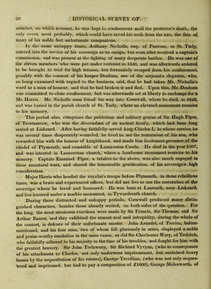 member, on which account, he was kept in confinement until the protectors death, the only event, most probably, which could have saved his neck from the axe, the fate o£ many of his noble but unfortunate companions. In the same unhappy times, Anthony Nicholls, esq. of Penvose, in St. Tudy, entered into the service of his sovereign as an ensign, but soon after received a captain’s commission, and was present at the fighting of many desperate battles. He was one of the eleven members who were put under restraint in 1646, and was afterwards ordered to be brought to trial for high treason, but fortunately escaped from his confinement, possibly with the consent of his keeper Denham, one of the serjeant’s deputies, who, on being examined with regard to the business, said, that he had taken Mr. Nicholls’s word as a man of honour, and that he had broken it and fled. Upon this, Mr. Denham was committed to close confinement, but was afterwards set at liberty in exchange for a Mr. Harris. Mr. Nicholls soon found his way into Cornwall, where he died, in 1649, and was buried in the parish church of St. Tudy, where an elevated monument remains to his memory. This period also, comprises the patriotism and military genius of Sir Hugh Piper, of Tresmarrow, who was the descendant of an ancient family, which had been long seated at Liskeard. After having faithfully served king Charles I, in whose service he was several times desperately wounded, he lived to see the restoration of his son, who rewarded him with the honour of knighthood, and made him lieutenant-governor of the citadel of Plymouth, and constable of Launceston Castle. He died in the year 1687, and was interred in Launceston church, where a handsome monument remains to his memory. Captain Emanuel Piper, a relative to the above, was also much engaged in these unnatural wars, and shared the honourable gratification, of his sovereign’s high consideration. Major Harris who headed the royalist’s troops before Plymouth, in those rebellious times, was a brave and experienced officer, but did not live to see the restoration of the sovereign whom he loved and honoured. He was born at Lanreath, near Liskeard, and lies interred under a marble monument, in Tywardreath church. During these distracted and unhappy periods, Cornwall produced many distin- guished characters, besides those already recited, on both sides of the question. For the king, the most strenuous exertions were made by Sir Francis, Sir Thomas, and Sir Arthur Basset, and they exhibited the utmost zeal and intrepidity, during the whole of the contest, in defence of their unfortunate master. John Arundel, of Trerice, before- mentioned, and his four sons, two of whom fell gloriously in arms, displayed a noble and praise-worthy emulation in the same cause, as did Sir Chechester Wrey, of Trebitch, who faithfully adhered to his majesty in the time of his troubles, and fought for him with the greatest bravery. Sir John Trelawney, Sir Richard Vyvyan, (who in consequence of his attachment to Charles, not only underwent imprisonment, but sustained heavy losses by the sequestration of his estates), George Trevillian, (who was not only seques- tered and imprisoned, but had to pay a composition of £1600), George Molesworth, of