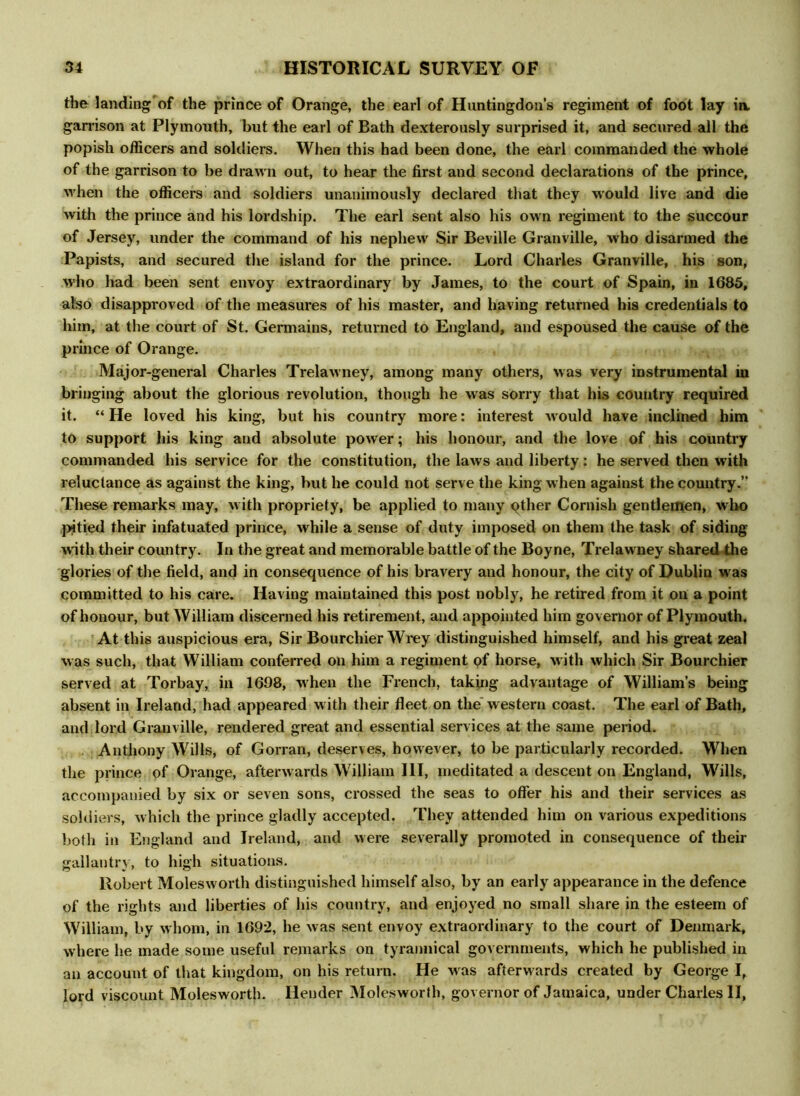 the landing of the prince of Orange, the earl of Huntingdon’s regiment of foot lay ia garrison at Plymouth, but the earl of Bath dexterously surprised it, and secured all the popish officers and soldiers. When this had been done, the earl commanded the whole of the garrison to be drawn out, to hear the first and second declarations of the prince, when the officers and soldiers unanimously declared that they would live and die with the prince and his lordship. The earl sent also his own regiment to the succour of Jersey, under the command of his nephew Sir Beville Granville, who disarmed the Papists, and secured the island for the prince. Lord Charles Granville, his son, who had been sent envoy extraordinary by James, to the court of Spain, in 1685, also disapproved of the measures of his master, and having returned his credentials to him, at the court of St. Germains, returned to England, and espoused the cause of the prince of Orange. Major-general Charles Trelawney, among many others, was very instrumental in bringing about the glorious revolution, though he was sorry that his country required it. “ He loved his king, but his country more: interest would have inclined him to support his king and absolute power; his honour, and the love of his country commanded his service for the constitution, the laws and liberty: he served then with reluctance as against the king, but he could not serve the king when against the country.” These remarks may, with propriety, be applied to many qther Cornish gentlemen, who pitied their infatuated prince, while a sense of duty imposed on them the task of siding with their country. In the great and memorable battle of the Boyne, Trelawney shared the glories of the field, and in consequence of his bravery and honour, the city of Dublin was committed to his care. Having maintained this post nobly, he retired from it on a point of honour, but William discerned his retirement, and appointed him governor of Plymouth. At this auspicious era, Sir Bourchier Wrey distinguished himself, and his great zeal was such, that William conferred on him a regiment of horse, with which Sir Bourchier served at Torbay, in 1698, when the French, taking advantage of William’s being absent in Ireland, had appeared w ith their fleet on the western coast. The earl of Bath, and lord Granville, rendered great and essential services at the same period. Anthony Wills, of Gorran, deserves, however, to be particularly recorded. When the prince of Orange, afterwards William III, meditated a descent on England, Wills, accompanied by six or seven sons, crossed the seas to offer his and their services as soldiers, which the prince gladly accepted. They attended him on various expeditions both in England and Ireland, and were severally promoted in consequence of their gallantry, to high situations. Robert Molesworth distinguished himself also, by an early appearance in the defence of the rights and liberties of his country, and enjoyed no small share in the esteem of William, by whom, in 1692, he was sent envoy extraordinary to the court of Denmark, where he made some useful remarks on tyrannical governments, which he published in an account of that kingdom, on his return. He w as afterwards created by George I, lord viscount Molesworth. Hender Molesworth, governor of Jamaica, under Charles II,