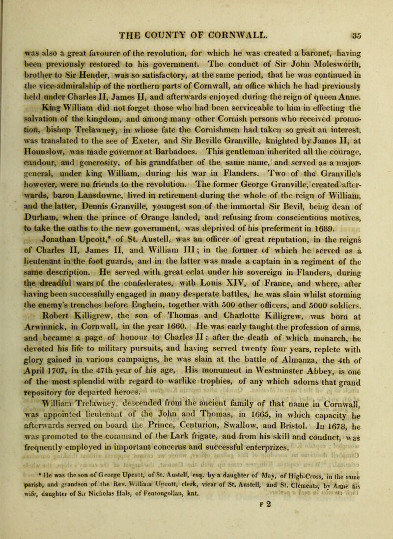 was also a great favourer of the revolution, for which he was created a baronet, having been previously restored to his government. The conduct of Sir John Molesworth, brother to Sir Hender, was so satisfactory, at the same period, that he was continued in the vice-admiralship of the northern parts of Cornwall, an office which he had previously held under Charles II, James II, and afterwards enjoyed during the reign of queen Anne. King William did not forget those who had been serviceable to him in effecting the salvation of the kingdom, and among many other Cornish persons who received promo- tion, bishop Trelawney, in whose fate the Cornishmen had taken so great an interest, wfas translated to the see of Exeter, and Sir Beville Granville, knighted by James II, at Hounslow, was made governor at Barbadoes. This gentleman inherited all the courage, candour, and generosity, of his grandfather of the same name, and served as a major- general, under king William, during his war in Flanders. Two of the Granville’s however, were no friends to the revolution. The former George Granville, created after- wards, baron Lansdowne, lived in retirement during the whole of the reign of William, and the latter, Dennis Granville, youngest son of the immortal Sir Bevil, being dean of Durham, when the prince of Orange landed, and refusing from conscientious motives, to take the oaths to the new government, was deprived of his preferment in 1689. Jonathan Upcott,* of St. Austell, was an officer of great reputation, in the reigns of Charles II, James II, and William III; in the former of which he served as a lieutenant in the foot guards, and in the latter w as made a captain in a regiment of the same description. He served with great eclat under his sovereign in Flanders, during the dreadful wars of the confederates, with Louis XIV, of France, and where, after having been successfully engaged in many desperate battles, he was slain whilst storming the enemy’s trenches before Enghein, together with 500 other officers, and 5000 soldiers. Robert Killigrew, the son of Thomas and Charlotte Killigrew, was born at Arwinnick, in Cornw all, in the year 1660. He was early taught the profession of arms, and became a page of honour to Charles II: after the death of which monarch, he devoted his life to military pursuits, and having served twenty four years, replete with glory gained in various campaigns, he was slain at the battle of Almanza, the 4th of April 1707, in the 47th year of his age. His monument in Westminster Abbey, is one of the most splendid w ith regard to warlike trophies, of any w hich adorns that grand repository for departed heroes. W illiam Trelawney, descended from the ancient family of that name in Cornwall, was appointed lieutenant of the John and Thomas, in 1665, in which capacity he afterwards served on board the Prince, Centurion, Swallow, and Bristol. In 1678, he was promoted to the command of the Lark frigate, and from his skill and conduct, was frequently employed in important concerns and successful enterprizes. * He was the son of George Upcott, of St. Austell, esq. by a daughter of May, of High-Gross, in the same parish, and grandson of the Rev. William Uncott, clerk, vicar of St. Austell, and St. Clements, bv Anne his wife, daughter of S.r Nicholas Hals, of Fentongollan, knt. j F 2