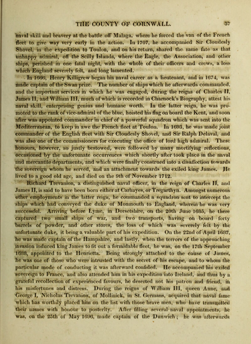 naval skill ami bravery at the battle off Malaga, where he forced the van of the French fleet to give way very early in the action. In 1707, he accompanied Sir Cloudesly Shovel, in the expedition to Toulon, and on his return, shared the same fate as that unhappy admiral, off tlfe Scilly Islands, where the Eagle, the Association, and other ships, perished in one fatal night, with the whole of their officers and crews, a loss which England severely felt, and long lamented. In 1666, Henry Killigrew began his naval career as a lieutenant, and in 1674, was made captain of the Swan prize. The number of ships which he afterwards commanded, and the important services in which he was engaged, during the reigns of Charles II, James II, and William III, much of which is recorded in Chamock’s Biography, attest his naval skill, enterprising genius and humane worth. In the latter reign, he was pro- moted to the rank of vice-admiral of the blue, hoisted his flag on board the Kent, and soon after was appointed commander in chief of a powerful squadron which was sent into the Mediterranean, to keep in awe the French fleet at Toulon. In 1693, he was made joint commander of the English fleet with Sir Cloudesly Shovel, and Sir Ralph Delaval, and was also one of the commissioners for executing the office of lord high admiral. These honours, however, so justly bestowed, were followed by many mortifying reflections, occasioned by the unfortunate occurrences which shortly after took place in the naval and mercantile departments, and which were finally construed into a disaffection towards the sovereign whom he served, and an attachment towards the exiled king James. He lived to a good old age, and died on the 9th of November 1712. Richard Trevanion, a distinguished naval officer, in the reign of Charles II, and James II, is said to have been born either at Carhayes, or Tregarthyn. Amongst numerous other employments in the latter reign, he commanded a squadron sent to intercept the ships which had conveyed the duke of Monmouth to England, wherein he was very successful. Arriving before Lyme, in Dorsetshire, on the 20th June 1685, he there captured two small ships of war, and two transports, having on board forty barrels of powder, and other stores, the loss of which was severely felt by the unfortunate duke, it being a valuable part of his expedition. On the 22nd of April 1687, he was made captain of the Hampshire, and lastly, when the terrors of the approaching invasion induced king James to fit out a formidable fleet, he was, on the 17th September 1688, appointed to the Henrietta. Being strongly attached to the cause of James, he was one of those who were intrusted with the secret of his escape, and to whom the particular mode of conducting it was afterward confided. He accompanied his exiled sovereign to France, and also attended him in his expedition into Ireland, and thus by a grateful recollection of experienced favours, he deserted not his patron and friend, in his misfortunes and distress. During the reigns of William III, queen Anne, and George I, Nicholas Trevanion, of Mollinick, in St. Germans, acquired that naval fame which has worthily placed him on the list with those brave men, who have transmitted their names with honour to posterity. After filling several naval appointments, he was, on the 25th of May 1696, made captain of the Dunwich ; he was afterwards