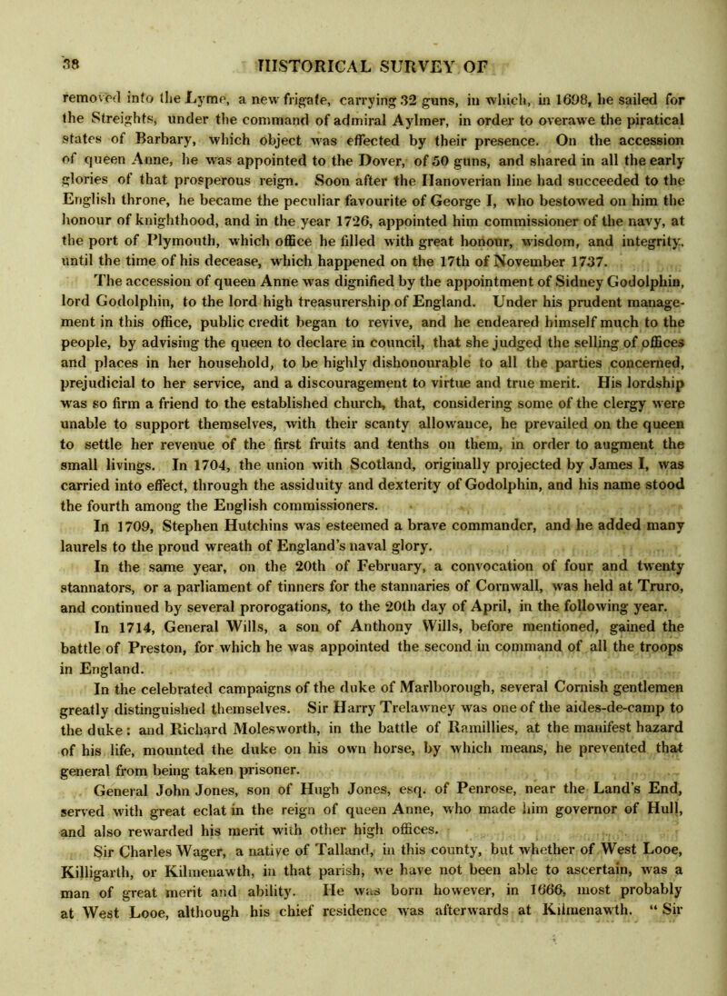 removed into the Lyme, a new frigate, carrying 32 guns, in which, in 1698, he sailed for the Streights, under the command of admiral Aylmer, in order to overawe the piratical states of Barbary, which object was effected by their presence. On the accession of queen Anne, he was appointed to the Dover, of 50 guns, and shared in all the early glories of that prosperous reign. Soon after the Hanoverian line had succeeded to the English throne, he became the peculiar favourite of George I, who bestowed on him the honour of knighthood, and in the year 1726, appointed him commissioner of the navy, at the port of Plymouth, which office he fdled with great honour, wisdom, and integrity, until the time of his decease, which happened on the 17th of November 1737. The accession of queen Anne was dignified by the appointment of Sidney Godolphin, lord Godolphin, to the lord high treasurership of England. Under his prudent manage- ment in this office, public credit began to revive, and he endeared himself much to the people, by advising the queen to declare in council, that she judged the selling of offices and places in her household, to be highly dishonourable to all the parties concerned, prejudicial to her service, and a discouragement to virtue and true merit. His lordship was so firm a friend to the established church, that, considering some of the clergy were unable to support themselves, with their scanty allowance, he prevailed on the queen to settle her revenue of the first fruits and tenths on them, in order to augment the small livings. In 1704, the union with Scotland, originally projected by James I, was carried into effect, through the assiduity and dexterity of Godolphin, and his name stood the fourth among the English commissioners. In 1709, Stephen Hutchins was esteemed a brave commander, and he added many laurels to the proud wreath of England’s naval glory. In the same year, on the 20th of February, a convocation of four and twenty stannators, or a parliament of tinners for the stannaries of Cornwall, was held at Truro, and continued by several prorogations, to the 201h day of April, in the following year. In 1714, General Wills, a son of Anthony Wills, before mentioned, gained the battle of Preston, for which he was appointed the second in command of all the troops in England. In the celebrated campaigns of the duke of Marlborough, several Cornish gentlemen greatly distinguished themselves. Sir Harry Trelawney was one of the aides-de-camp to the duke: and Richard Molesworth, in the battle of Ramillies, at the manifest hazard of his life, mounted the duke on his own horse, by which means, he prevented that general from being taken prisoner. General John Jones, son of Hugh Jones, esq. of Penrose, near the Land’s End, served with great eclat in the reign of queen Anne, who made him governor of Hull, and also rewarded his merit with other high offices. Sir Charles Wager, a native of Talland, in this county, but whether of West Looe, Killigarth, or Kilmenawth, in that parish, we have not been able to ascertain, was a man of great merit and ability. He was born however, in 1666, most probably at West Looe, although his chief residence was afterwards at Kilmenawth. “ Sir