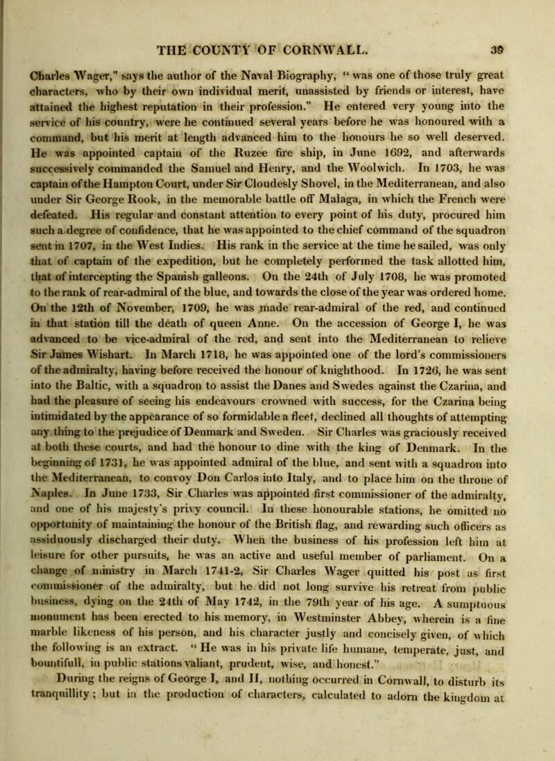 diaries Wager,” says the author of the Naval Biography, “ was one of those truly great characters, who by their own individual merit, unassisted by friends or interest, have attained the highest reputation in their profession.” He entered very young into the service of his country, were he continued several years before he was honoured with a command, but his merit at length advanced him to the honours he so well deserved. He was appointed captain of the Ruzee fire ship, in June 1692, and afterwards successively commanded the Samuel and Henry, and the Woolwich. In 1703, he was captain of the Hampton Court, under Sir Cloudesly Shovel, in the Mediterranean, and also under Sir George Rook, in the memorable battle off Malaga, in which the French were defeated. His regular and constant attention to every point of his duty, procured him such a degree of confidence, that he was appointed to the chief command of the squadron sent in 1707, in the West Indies. His rank in the service at the time he sailed, was only that of captain of the expedition, but he completely performed the task allotted him, that of intercepting the Spanish galleons. On the 24th of July 1708, he w as promoted to the rank of rear-admiral of the blue, and towards the close of the year was ordered home. On the 12th of November, 1709, he was made rear-admiral of the red, and continued in that station till the death of queen Anne. On the accession of George I, he was advanced to be vice-admiral of the red, and sent into the Mediterranean to relieve Sir James Wishart. In March 1718, he was appointed one of the lord’s commissioners of the admiralty, having before received the honour of knighthood. In 1726, he w as sent into the Baltic, with a squadron to assist the Danes and Swedes against the Czarina, and had the pleasure of seeing his endeavours crowned with success, for the Czarina being intimidated by the appearance of so formidable a fleet, declined all thoughts of attempting any thing to the prejudice of Denmark and Sweden. Sir Charles was graciously received at both these courts, and had the honour to dine with the king of Denmark. In the beginning of 1731, he w as appointed admiral of the blue, and sent with a squadron into the Mediterranean, to convoy Don Carlos into Italy, and to place him on the throne of Naples. In June 1733, Sir Charles was appointed first commissioner of the admiralty, and one of his majesty's privy council. In these honourable stations, he omitted no opportunity of maintaining the honour of the British flag, and rewarding such officers as assiduously discharged their duty. When the business of his profession left him at leisure for other pursuits, he was an active and useful member of parliament. On a change of ministry in March 1741-2, Sir Charles Wager quitted his post as first commissioner of the admiralty, but he did not long survive his retreat from public business, dying on the 24th of May 1742, in the 79th year of his age. A sumptuous monument has been erected to his memory, in Westminster Abbey, wherein is a fine marble likeness of his person, and his character justly and concisely given, of which the following is an extract. “ He was in his private life humane, temperate, just, and bountiful!, in public stations valiant, prudent, wise, and honest.” During the reigns of George I, and II, nothing occurred in Cornw all, to disturb its tranquillity; but in the production of characters, calculated to adorn the kingdom at