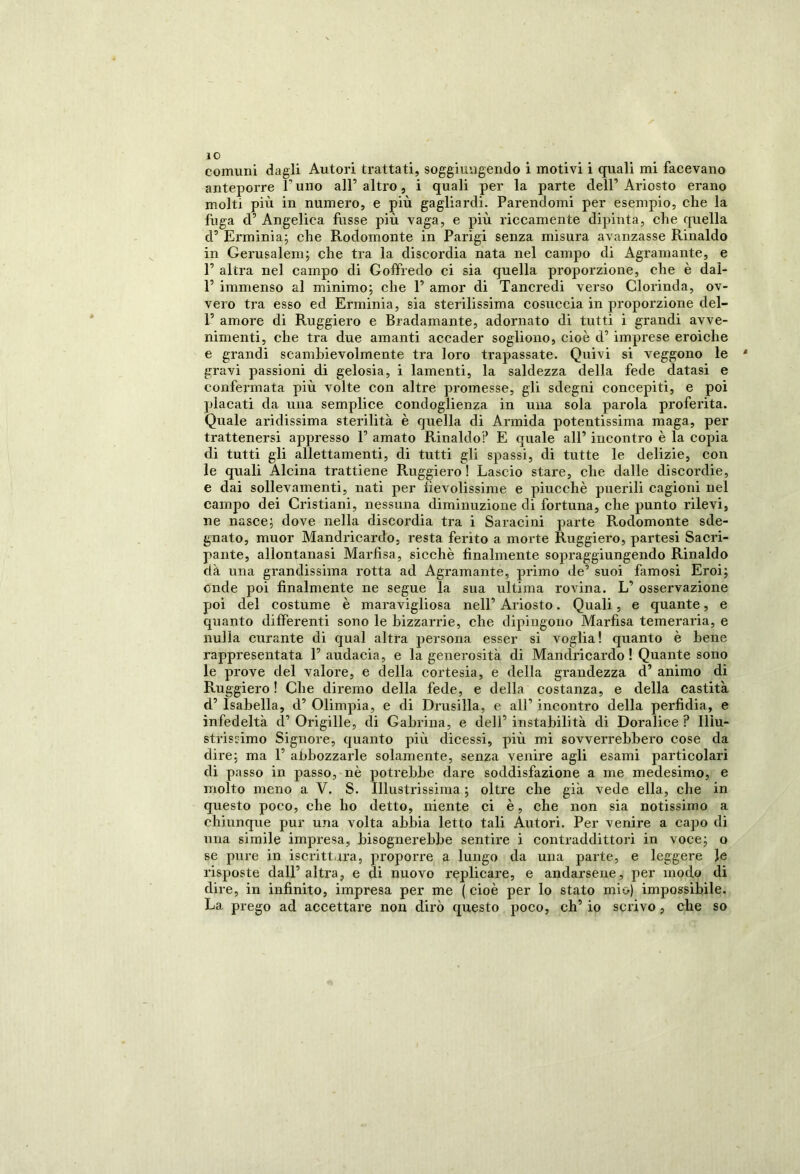 anteporre 1 uno all’ altro, i quali per la parte dell’ Ariosto erano molti più in numero, e più gagliardi. Parendomi per esempio, che la fuga d’ Angelica fusse più vaga, e più riccamente dipinta, che quella d’ Erminia; che Rodomonte in Parigi senza misura avanzasse Rinaldo in Gerusalem; che tra la discordia nata nel campo di Agramante, e P altra nel campo di Goffredo ci sia quella proporzione, che è daì- P immenso al minimo; che P amor di Tancredi verso Clorinda, ov- vero tra esso ed Erminia, sia sterilissima cosuccia in proporzione del- P amore di Ruggiero e Bradamante, adornato di tutti i grandi avve- nimenti, che tra due amanti accader sogliono, cioè d’imprese eroiche e grandi scambievolmente tra loro trapassate. Quivi si veggono le gravi passioni di gelosia, i lamenti, la saldezza della fede datasi e confermata più volte con altre promesse, gli sdegni concepiti, e poi placati da una semplice condoglienza in una sola parola proferita. Quale aridissima sterilità è quella di Armida potentissima maga, per trattenersi appresso P amato Rinaldo? E quale all’ incontro è la copia di tutti gli allettamenti, di tutti gli spassi, di tutte le delizie, con le quali Alcina trattiene Ruggiero ! Lascio stare, che dalle discordie, e dai sollevamenti, nati per fievolissime e piucchè puerili cagioni nel campo dei Cristiani, nessuna diminuzione di fortuna, che punto rilevi, ne nasce; dove nella discordia tra i Saracini parte Rodomonte sde- gnato, muor Mandricardo, resta ferito a morte Ruggiero, partesi Sacri- pante, allontanasi Marfisa, sicché finalmente sopraggiungendo Rinaldo dà una grandissima rotta ad Agramante, primo de’ suoi famosi Eroi; onde poi finalmente ne segue la sua ultima rovina. L’ osservazione poi del costume è maravigliosa nell’ Ariosto. Quali, e quante, e quanto differenti sono le bizzarrie, che dipingono Marfisa temeraria, e nulla curante di qual altra persona esser si voglia! quanto è bene rappresentata P audacia, e la generosità di Mandricardo ! Quante sono le prove del valore, e della cortesia, e della grandezza d’ animo di Rnggiero ! Che diremo della fede, e della costanza, e della castità d’ Isabella, d’ Olimpia, e di Drusilla, e all’ incontro della perfidia, e infedeltà d’ Origille, di Gabrina, e dell’ instabilità di Doralice ? Illu- strissimo Signore, quanto più dicessi, più mi sovverrebbero cose da dire; ma P abbozzarle solamente, senza venire agli esami particolari di passo in passo, nè potrebbe dare soddisfazione a me medesimo, e molto meno a V. S. Illustrissima; oltre che già vede ella, che in questo poco, che ho detto, niente ci è, che non sia notissimo a chiunque pur una volta abbia letto tali Autori. Per venire a capo di una simile impresa, bisognerebbe sentire i contraddittori in voce; o se pure in iscrittara, proporre a lungo da una parte, e leggere Je risposte dall’altra, e di nuovo replicare, e andarsene, per modo di dire, in infinito, impresa per me ( cioè per lo stato mio) impossibile. La prego ad accettare non dirò questo poco, eh’ io scrivo, che so