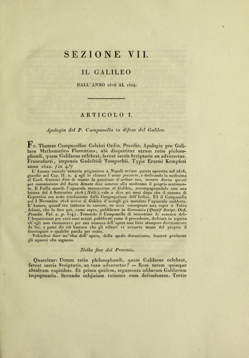 IL GALILEO DALL’ANNO 1616 AL 1634. ARTICOLO I. Apologia del P. Campanella in difesa del Galileo. Fr. Thomae Campanellae Calabri Ordin. Praedic. Apologia prò Gali- laeo Mathematico Fiorentino; ubi disquiritur utrum ratio pbiloso- phandi, quam Galilaeus celebrat, faveat sacris Scripturis an adversetur. Francofurti, impensis Godefridi Tampachii. Typis Erasmi Kempferi anno 1622. (in L) L’Autore essendo tuttavia prigioniero a Napoli scrisse questa operetta nel 16(6; giacché nel Cap. II. n. 4 egli 1° chiama Vanno presente, e dedicando la medesima al Card. Gaetani dice di trattar la quistione d’ordine suo, mentre dovea questi per commissione del Sacro Senafo dire intorno alla medesima il proprio sentimen- to. Il Failla mandò l’opuscolo manoscritto al Galileo, accompagnandolo con sua lettera del 6 Settembre 1616 ( Nelli ); vale a dire sei mesi dopo che il sistema di Copernico era stato condannato dalla Congregazione dell’ Indice, Ed il Campanella nel 3 Novembre 1618 scrive al Galileo d’avergli già mandato l’opuscolo suddetto. L’Autore, quand’era tuttavia in carcere, ne avea consegnato una copia a Tobia Adami, che lo fece poi, come sopra, pubblicare in Germania (Quetif Script. Ord. Praedic. Voi. 2. p. 5 r4 ) • Temendo il Campanella di incontrare la censura del- l’Inquisizione per varii suoi scritti pubblicati come il precedente, dichiarò in seguito ch’egli non riconosceva per sua nessuna dell’opere non fatte stampare direttamente da lui; a poter dir ciò bastava che gli editori vi avessero messo del proprio il frontispizio o qualche parola per entro. Volendosi dare un’idea dell’ opera, della quale discorriamo, basterà produrne gli squarci che seguono. Nella fine del Proemio. Quaeritur: Utrum ratio philosopliandi, quam Galilaeus celebrat, faveat sacris Scripturis, an vero adversetur P — Rem totam quinque absolvam capitibus. Et primo quidem, argumenta adducam Galilaeum impugnantia. Secundo subjiciam rationes eum defendentes. Tertio