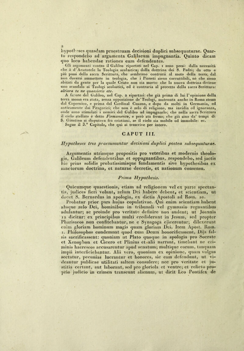 liypotl'sses quasdam praestruam decisioni duplici subsequuturae. Quar- to resjmndebo ad argomenta Galilaeum impugnantia. Quinto dicam quo loco habendae rationes eum defendentes. Gli argomenti contro il Galileo riportati nel Cap. i sono presi: dalla necessità che à d’Aristotele la Teologia scolastica; dalla dottrina dei S. Padri; da otto e più passi della sacra Scrittura, che sembrano contrarii al moto della terra; dal non doversi ammettere in teologia, che i Pianeti sieno corruttibili, nè che sieno abitati da gente per la quale Cristo non sia morto: che la nuova dottrina diviene uno scandalo ai Teologi scolastici, ed è contraria al precetto della sacra Scrittura: altiora te ne quaesieris etc. A farore del Galileo, nel Cap. a riportasi: che già prima di lui l’opinione della terra mossa era stata, senza opposizione de’ Teologi, sostenuta anche in Roma stessa dal Copernico, e prima dal Cardinal Cusano, e dopo da molti in Germania, ed anticamente dai Pitagorici; che non è zelo di religione, ma invidia ed ignoranza, onde sono stimolati i nemici del Galileo ad impugnarlo; che nella sacra Scrittura 11 cielo stellato è detto Firmamento, e però sta fermo; che già sino da’ tempi di S. Giustino si disputava fra cristiani, se il cielo sia mobile od immobile: ec. Segue il 3.° Capitolo, che qui si trascrive per intero. CAPUT III. Hypothescs trts praesumuntur decisioni duplici postea subsequuturae. Argumentis utrimque propositis prò veteribus et modernis theolo- gis, Galileum defendentibus et oppugnantibus, respondebo, sed jactis hic prius solidis probatissimisque fundamentis sive hypothesibus ex sanctorum doctrina, et naturae decretis, et nationum consensu. Prima Hypothesis. Quicumque quaestionis, etiam ad religionem vel ex parte spectan- tis, judices fieri volunt, zelum Dei habere debent, et scientiam, ut doeet S. Bernardus in apologia, ex dictis Apostoli ad Roin. io. Probatur prior pars hujus copulativae. Qui enim scientiam habent absqne zelo Dei, hominibus in tribunali vel gymnasio regnantibus adulantur; ac proinde prò veri tate definire non audent; ut Joannis 12 dicitur: ex principibus multi crediderunt in Jesum, sed propter Pliarisaeos non confitebantur, ne e Synagoga ejicerentur; dilexerunt enim gloriam hominum magis quam glorialo Dei. Item Apost. Rom. i. Philosophos condemnat quod cum Deum honorifìcassent, Dijs fal- sis sacrificassent: quoniam ut Plato quoque in apologia prò Socrate et Xenopbon et Cicero et Plinius et.alii narrant, timebant ne cri- niinis haereseos accusarentur apud senatum; multique eorum, tanquatn impii interficiebantur. Alii vero, quoniam ex opinione, quam vulgus sectatur, pecunias lucrantur et bonores, sic eain defendunt, ut vi- deantur publicae utilitati salterò consulere; nec prò ventate et ju- stitia certant, aut laborant, sed prò gloriola et ventre; et relieto pro- prio judicio in crimen transeunt alienum, ut dicit Leo Pontifex de