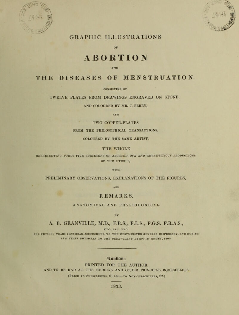 GRAPHIC ILLUSTRATIONS A: o / / ■* 'v\ '5/ OF ABORTION AND THE DISEASES OF MENSTRUATION. CONSISTING OF TWELVE PLATES FROM DRAWINGS ENGRAVED ON STONE, AND COLOURED BY MR. J. PERRY, AND TWO COPPER-PLATES FROM THE PHILOSOPHICAL TRANSACTIONS, COLOURED BY THE SAME ARTIST. THE WHOLE REPRESENTING FORTY-FIVE SPECIMENS OF ABORTED OVA AND ADVENTITIOUS PRODUCTIONS OF THE UTERUS, WITH PRELIMINARY OBSERVATIONS, EXPLANATIONS OF THE FIGURES, AND REMARKS, ANATOMICAL AND PHYSIOLOGICAL. BY A. B. GRANVILLE, M.D., F.R.S., F.L.S., F.G.S. F.R.A.S., ETC. ETC. ETC. FOR FIFTEEN YEARS PHYSICIAN-ACCOUCHEUR TO THE WESTMINSTER GENERAL DISPENSARY, AND DURING TEN YEARS PHYSICIAN TO THE BENEVOLENT LYING-IN INSTITUTION. ILonDon: PRINTED FOR THE AUTHOR, AND TO BE HAD AT THE MEDICAL AND OTHER PRINCIPAL BOOKSELLERS. (Price to Subscribers, £1 15s.—to Non-Subscribers, £2.) 1833