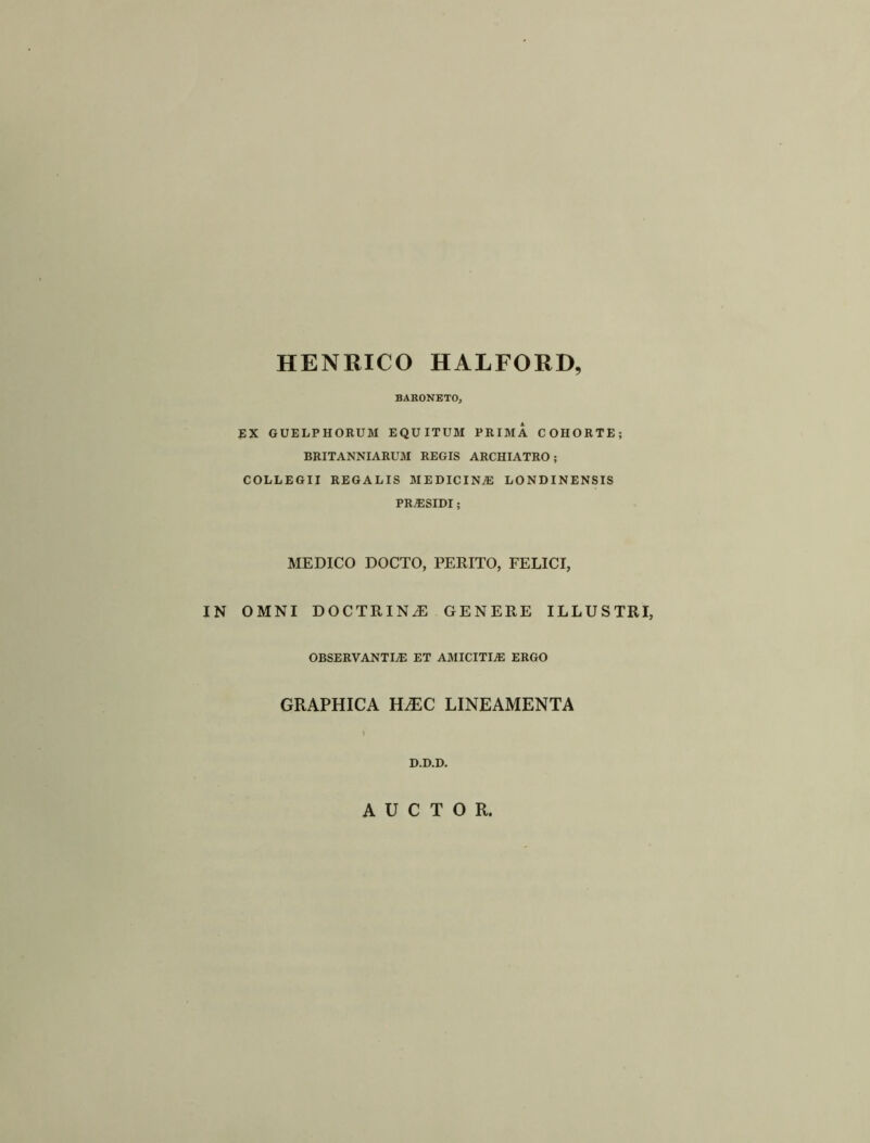 HENRICO HALFORD, BARONETO, EX GUELPHORUM EQUITUM PRIMA COHORTE; BRITANNIARUM REGIS ARCHIATRO ; COLLEGII REGALIS MEDICINE LONDINENSIS PRiESIDI; MEDICO DOCTO, PERITO, FELICI, IN OMNI DOCTRINE GENERE ILLUSTRI, OBSERVANTLE ET AMICITLE ERGO GRAPHICA HSEC LINEAMENTA D.D.D. A U C T O R.