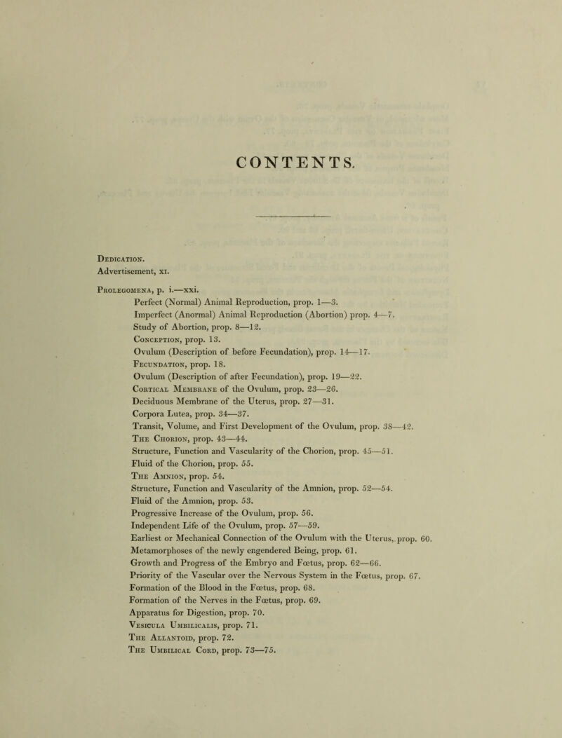 CONTENTS, Dedication. Advertisement, xi. Prolegomena, p. i.—xxi. Perfect (Normal) Animal Reproduction, prop. 1—3. Imperfect (Anormal) Animal Reproduction (Abortion) prop. 4—7. Study of Abortion, prop. 8—12. Conception, prop. 13. Ovulum (Description of before Fecundation), prop. 14—17. Fecundation, prop. 18. Ovulum (Description of after Fecundation), prop. 19—22. Cortical Membrane of the Ovulum, prop. 23—26. Deciduous Membrane of the Uterus, prop. 27—31. Corpora Lutea, prop. 34—37. Transit, Volume, and First Development of the Ovulum, prop. 38—42. The Chorion, prop. 43—44. Structure, Function and Vascularity of the Chorion, prop. 45—51. Fluid of the Chorion, prop. 55. The Amnion, prop. 54. Structure, Function and Vascularity of the Amnion, prop. 52—54. Fluid of the Amnion, prop. 53. Progressive Increase of the Ovulum, prop. 56. Independent Life of the Ovulum, prop. 57—59. Earliest or Mechanical Connection of the Ovulum with the Uterus, prop. 60. Metamorphoses of the newly engendered Being, prop. 61. Growth and Progress of the Embryo and Foetus, prop. 62—66. Priority of the Vascular over the Nervous System in the Foetus, prop. 67. Formation of the Blood in the Foetus, prop. 68. Formation of the Nerves in the Foetus, prop. 69. Apparatus for Digestion, prop. 70. Vesicula Umbilicalis, prop. 71. The Allantoid, prop. 72. The Umbilical Cord, prop. 73—75.