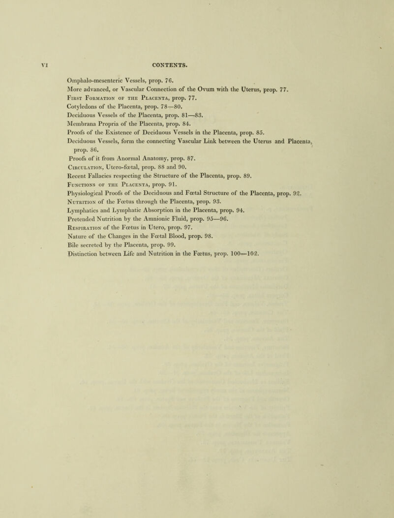 Omphalo-mesenteric Vessels, prop. 76. More advanced, or Vascular Connection of the Ovum with the Uterus, prop. 77. First Formation of the Placenta, prop. 77. Cotyledons of the Placenta, prop. 78—80. Deciduous Vessels of the Placenta, prop. 81—83. Membrana Propria of the Placenta, prop. 84. Proofs of the Existence of Deciduous Vessels in the Placenta, prop. 85. Deciduous Vessels, form the connecting Vascular Link between the Uterus and Placenta, prop. 86. Proofs of it from Anormal Anatomy, prop. 87. Circulation, Utero-foetal, prop. 88 and 90. Recent Fallacies respecting the Structure of the Placenta, prop. 89. Functions of the Placenta, prop. 91. Physiological Proofs of the Deciduous and Foetal Structure of the Placenta, prop. 92. Nutrition of the Foetus through the Placenta, prop. 93. Lymphatics and Lymphatic Absorption in the Placenta, prop. 94. Pretended Nutrition by the Amnionic Fluid, prop. 95—96. Respiration of the Foetus in Utero, prop. 97. Nature of the Changes in the Foetal Blood, prop. 98. Bile secreted by the Placenta, prop. 99. Distinction between Life and Nutrition in the Foetus, prop. 100—102.