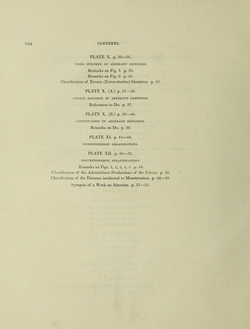 PLATE X. p. 33—36. THIRD SPECIMEN OF ABERRANT GESTATION. Remarks on Fig. 1. p. 33. Remarks on Fig. 2. p. 35. Classification of Erratic (Extra-uterine) Gestation, p. 35. PLATE X. (A.) p. 37—38. FOURTH SPECIMEN OF ABERRANT GESTATION. References to Do. p. 37. PLATE X. (B.) p. 39—40. CONTINUATION OF ABERRANT GESTATION. Remarks on Do. p. 39. PLATE XI. p. 41—44. DYSMENORRIIOIC ORGANIZATIONS. PLATE XII. p. 45—51. POLYMENORRHOIC STRATIFICATIONS. Remarks on Figs. 1, 2, 3, 4, 5. p. 48. Classification of the Adventitious Productions of the Uterus, p. 4S. Classification of the Diseases incidental to Menstruation, p. 48—49. Synopsis of a Work on Abortion, p. 51—52.