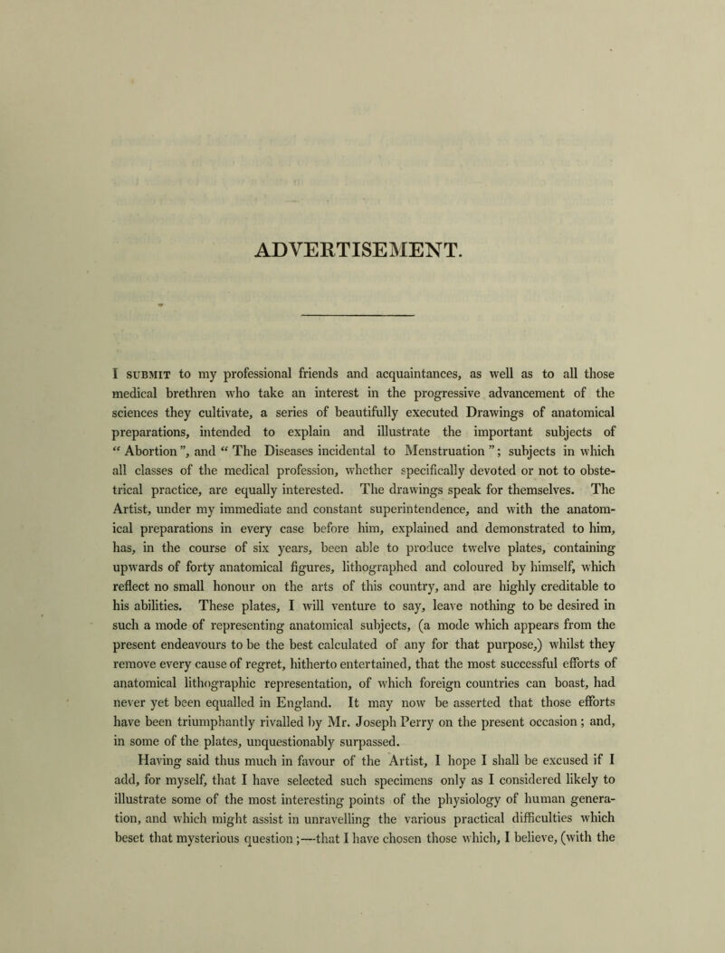 ADVERTISEMENT. I submit to my professional friends and acquaintances, as well as to all those medical brethren who take an interest in the progressive advancement of the sciences they cultivate, a series of beautifully executed Drawings of anatomical preparations, intended to explain and illustrate the important subjects of “ Abortion ”, and “ The Diseases incidental to Menstruation”; subjects in which all classes of the medical profession, whether specifically devoted or not to obste- trical practice, are equally interested. The drawings speak for themselves. The Artist, under my immediate and constant superintendence, and with the anatom- ical preparations in every case before him, explained and demonstrated to him, has, in the course of six years, been able to produce twelve plates, containing upwards of forty anatomical figures, lithographed and coloured by himself, which reflect no small honour on the arts of this country, and are highly creditable to his abilities. These plates, I will venture to say, leave nothing to be desired in such a mode of representing anatomical subjects, (a mode which appears from the present endeavours to be the best calculated of any for that purpose,) whilst they remove every cause of regret, hitherto entertained, that the most successful efforts of anatomical lithographic representation, of which foreign countries can boast, had never yet been equalled in England. It may now be asserted that those efforts have been triumphantly rivalled by Mr. Joseph Perry on the present occasion ; and, in some of the plates, unquestionably surpassed. Having said thus much in favour of the Artist, 1 hope I shall be excused if I add, for myself, that I have selected such specimens only as I considered likely to illustrate some of the most interesting points of the physiology of human genera- tion, and which might assist in unravelling the various practical difficulties which