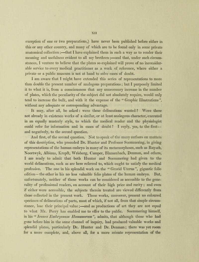 exception of one or two preparations,) have never been published before either in this or any other country, and many of which are to he found only in some private anatomical collection ;-—that I have explained them in such a way as to render their meaning and usefulness evident to all my brethren ;—and that, under such circum- stances, I venture to believe that the plates so explained will prove of no inconsider- able service to every medical practitioner as a work of reference, where either a private or a public museum is not at hand to solve cases of doubt. I am aware that I might have extended this series of representations to more than double the present number of analogous preparations ; but I purposely limited it to what it is, from a consciousness that any unnecessary increase in the number of plates, which the peculiarity of the subject did not absolutely require, would only tend to increase the bulk, and with it the expense of the “ Graphic Illustrations ”, without any adequate or corresponding advantage. It may, after all, be asked : were these delineations wanted ? Were there not already in existence works of a similar, or at least analogous character, executed in an equally masterly style, to which the medical reader and the physiologist could refer for information and in cases of doubt ? I reply, yes, to the first— and negatively, to the second question. And first, of the second question. Not to speak of the many authors on matters of this description, who preceded Dr. Hunter and Professor Soemmering, in giving representations of the human embryo in many of its metamorphoses, such as Ruysch, Noortwyk, Albinus, Krapft, Wrisberg, Camper, Blumenbach, Denman, and others, I am ready to admit that both Hunter and Soemmering had given to the world delineations, such as are here referred to, which ought to satisfy the medical profession. The one in his splendid work on the “ Gravid Uterus ”, gigantic folio edition— the other in his no less valuable folio plates of the human embryo. But, unfortunately, neither of those works can be considered as accessible to the gene- rality of professional readers, on account of their high price and rarity ; and even if either were accessible, the subjects therein treated are viewed differently from those collected in the present work. Those works, moreover, present no coloured specimen of delineations of parts, most of which, if not all, from that simple circum- stance, lose their principal value;—and as productions of art they are not equal to what Mr. Perry has enabled me to offer to the public. Soemmering himself, in his “ leones Emhryonum Hnmanornm ”, admits, that although those who had gone before him in the same channel of inquiry, had produced valuable works and splendid plates, particularly Dr. Hunter and Dr. Denman; there was yet room for a more complete, and, above all, for a more minute representation of the